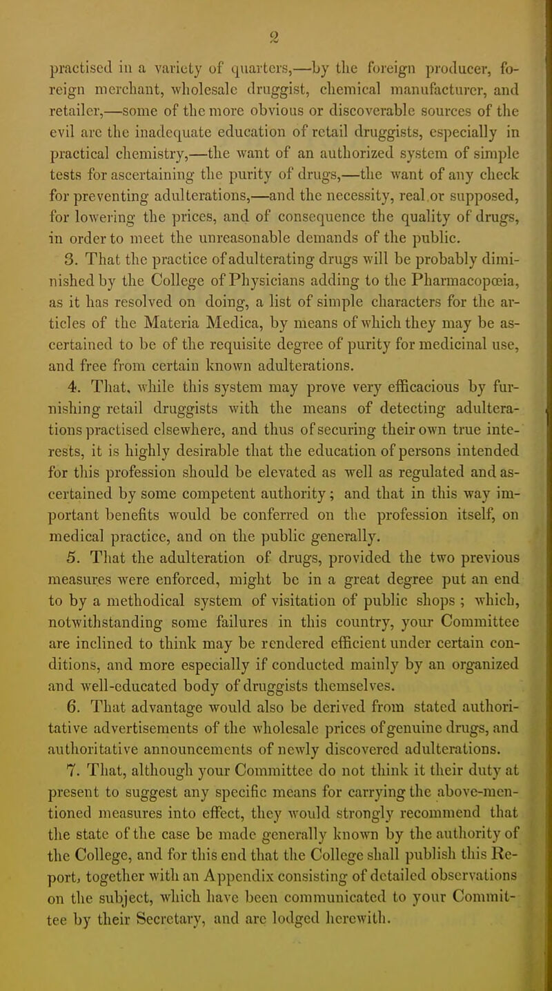 practised in a variety of quarters,—by the foreign producer, fo- reign merchant, wholesale druggist, chemical manufacturer, and retailer,—some of the more obvious or discoverable sources of the evil are the inadequate education of retail druggists, especially in practical chemistry,—the want of an authorized system of simple testa for ascertaining the purity of drugs,—the want of any check for preventing adulterations,—and the necessity, real.or supposed, for lowering the prices, and of consequence the quality of drugs, in order to meet the unreasonable demands of the public. 3. That the practice of adulterating drugs will be probably dimi- nished by the College of Physicians adding to the Pharmacopoeia, as it has resolved on doing, a list of simple characters for the ar- ticles of the Materia Medica, by means of which they may be as- certained to be of the requisite degree of purity for medicinal use, and free from certain known adulterations, 4. That, while this system may prove very efficacious by fur- nishing retail druggists with the means of detecting adultera- tions practised elsewhere, and thus of securing their own true inte- rests, it is highly desirable that the education of persons intended for tliis profession should be elevated as well as regulated and as- certained by some competent authority; and that in this way im- portant benefits would be conferred on the profession itself, on medical practice, and on the public generally, 5. That the adulteration of drugs, provided the two previous measures were enforced, might be in a great degree put an end to by a methodical system of visitation of public shops ; which, notwithstanding some failures in this country, your Committee are inclined to think may be rendered efficient under certain con- ditions, and more especially if conducted mainly by an organized and well-educated body of druggists themselves. 6. That advantage would also be derived from stated authori- tative advertisements of the wholesale prices of genuine drugs, and authoritative announcements of newly discovered adulterations. 7. That, although your Committee do not think it their duty at present to suggest any specific means for carrying the above-men- tioned measures into elFect, they would strongly recommend that the state of the case be made generally known by the authority of the College, and for this end that the College shall publish this Re- port, together with an Appendix consisting of detailed observations on the subject, Avhich have been communicated to your Commit- tee by their Secretary, and arc lodged herewith.