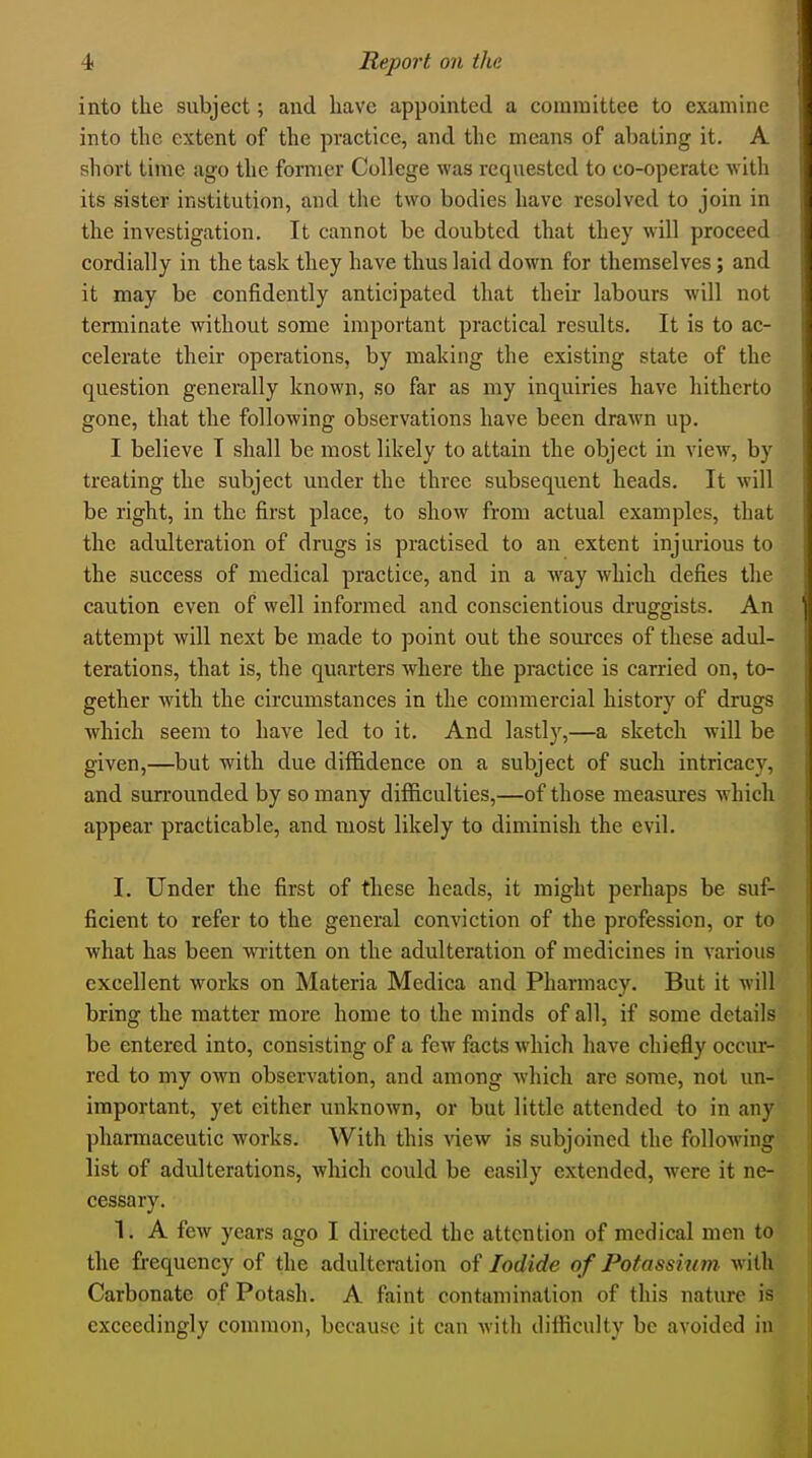 into the subject; and have appointed a committee to examine into the extent of the practice, and the means of abating it. A short time ago the former College was requested to co-operate with its sister institution, and the two bodies have resolved to join in the investigation. It cannot be doubted that they will proceed cordially in the task they have thus laid down for themselves; and it may be confidently anticipated that their labours will not terminate without some important practical results. It is to ac- celerate their operations, by making the existing state of the question generally known, so far as my inquiries have hitherto gone, that the following observations have been drawn up. I believe T shall be most likely to attain the object in view, by treating the subject under the three subsequent heads. It will be right, in the first place, to show from actual examples, that the adulteration of drugs is practised to an extent injurious to the success of medical practice, and in a way which defies the caution even of well informed and conscientious druggists. An attempt will next be made to point out the sources of these adul- terations, that is, the quarters where the practice is carried on, to- gether with the circumstances in the commercial history of drugs which seem to have led to it. And lastly,—a sketch will be given,—^but with due diffidence on a subject of such intricacj^ and surrounded by so many difficulties,—of those measures which appear practicable, and most likely to diminish the evil. I. Under the first of these heads, it might perhaps be suf- ficient to refer to the general conviction of the profession, or to what has been written on the adulteration of medicines in various excellent works on Materia Medica and Pharmacy. But it will bring the matter more home to the minds of all, if some details be entered into, consisting of a few facts which have chiefly occur- red to my own observation, and among which are some, not un- important, yet cither unknown, or but little attended to in any pharmaceutic works. With this view is subjoined the following list of adulterations, which could be easily extended, were it ne- cessary. 1. A few years ago I directed the attention of medical men to the frequency of the adulteration of Iodide of Potassium with Carbonate of Potash. A faint contamination of this nature is exceedingly common, because it can with difficulty be avoided in