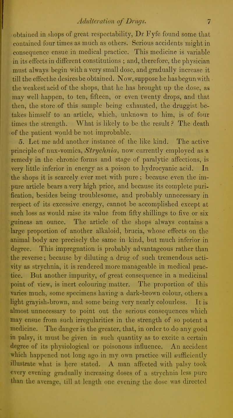 obtained in shops of great respectability, Dr Fyfe found some that contained four times as much as others. Serious accidents might in consequence ensue in medical practice. This medicine is variable in its effeels in diiFerent constitutions and, therefore, the physician must always begin with a very small dose, and gradually increase it till the efFecthe desires be obtained. Now, suppose he hasbegunwith the weakest acid of the shops, that he has brought up the dose, as may well happen, to ten, fifteen, or even twenty drops, and that then, the store of this sample being exhausted, the druggist be- takes himself to an article, which, unknown to him, is of four times the strength. What is likely to be the result ? The death of the patient would be not improbable. 5. Let me add another instance of the like kind. The active principle of nux-vomica. Strychnia, now currently employed as a remedy in the ckronic forms and stage of paralytic affections, is very little inferior in energy as a poison to hydrocyanic acid. In the shops it is scarcely ever met with pure; because even the im- pure article bears a very high price, and because its complete puri- fication, besides being troublesome, and probably unnecessary in respect of its excessive energy, cannot be accomplished except at such loss as would raise its value from fifty shillings to five or six guineas an ounce. The article of the shops always contains a large proportion of another alkaloid, brucia, whose efl^ects on the animal body are precisely the same in kind, but much inferior in degree. This impregnation is probably advantageous rather than the reverse; because by diluting a drug of such tremendous acti- vity as strychnia, it is rendered more manageable in medical prac- tice. But another impurity, of gi-eat consequence in a medicinal point of view, is inert colouring matter. The proportion of this varies much, some specimens having a dark-brown colour, others a light grayish-brown, and some being very nearly colourless. It is almost unnecessary to point out the serious consequences which may ensue from such irregularities in the strength of so potent a medicine. The danger is the greater, that, in order to do any good in palsy, it must be given in such quantity as to excite a certain degree of its physiological or poisonous influence. An accident which happened not long ago in my own practice will sufficiently illustrate what is here stated. A man affected with palsy took every evening gi-adually increasing doses of a strychnia less pure than the average, till at length one evening the dose was directed