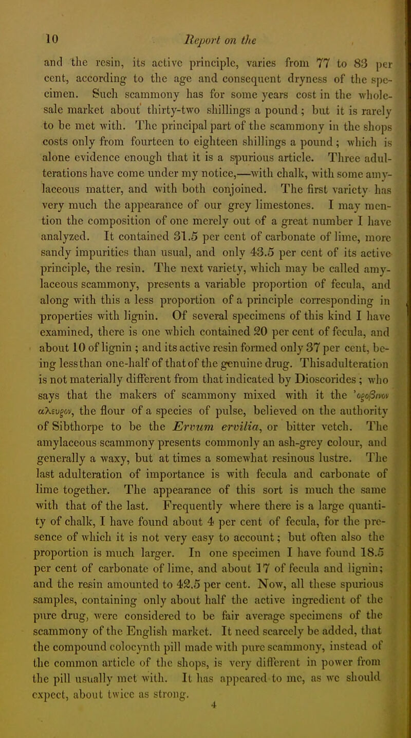 and the resin, its active principle, varies from 77 to 83 per cent, according to tlie age and consequent dryness of the spe- cimen. Such scammony has for some years cost in the whole- sale market about thirty-two shillings a pound; but it is rarely to be met with. The principal part of the scammony in the shops costs only from fourteen to eighteen shillings a pound; which is alone evidence enough that it is a spurious article. Three adul- terations have come under my notice,—with chalk, with some amy- laceous matter, and with both conjoined. The first variety has very much the appearance of our grey limestones. I may men- tion the composition of one merely out of a great number I have analyzed. It contained 31.5 per cent of carbonate of lime, more sandy impurities than usual, and only 43.5 per cent of its active principle, the resin. The next variety, which may be called amy- laceous scammony, presents a variable proportion of fecula, and along with this a less proportion of a principle coiTesponding in properties with lignin. Of several specimens of this kind I have examined, there is one which contained 20 per cent of fecula, and about 10 of lignin ; and its active resin formed only 37 per cent, be- ing less than one-half of that of the genuine drug. Thisadulteration is not materially different from that indicated by Dioscorides ; who says that the makers of scammony mixed with it the 'opo!3im- aXev^ov, the flour of a species of pulse, believed on the authority of Sibthorpe to be the Ervum ervilia, or bitter vetch. The amylaceous scammony presents commonly an ash-grey colour, and generally a waxy, but at times a somewhat resinous lustre. The last adulteration of importance is with fecula and carbonate of lime together. The appearance of this sort is much the same with that of the last. Frequently where there is a large quanti- ty of chalk, I have found about 4 per cent of fecula, for the pre- sence of which it is not very easy to account; but often also the proportion is much larger. In one specimen I have found 18.5 per cent of carbonate of lime, and about 17 of fecula and lignin; and the resin amounted to 42,5 per cent. Now, all these spurious samples, containing only about half the active ingredient of the pure drug, were considered to be fair average specimens of the scammony of the English market. It need scarcely be added, that the compound colocynth pill made Avith pure scammony, instead of the common article of tlic shops, is very different in power from the pill usually met with. It has appeared to me, as wc should expect, about twice as strong.