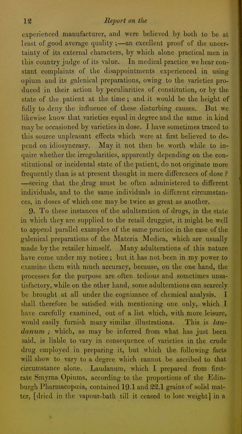 experienced manufacturer, and were believed by both to be at least of good average quality ;—an excellent proof of the uncer- tainty of its external characters, by which alone practical men in this country judge of its value. In medical practice we hear con- stant complaints of the disappointments experienced in using opium and its galenical preparations, owing to the varieties pro- duced in their action by peculiarities of constitution, or by the state of the patient at the time; and it would be the height of folly to deny the influence of these disturbing causes. But we likewise know that varieties equal in degree and the same in kind may be occasioned by varieties in dose. I have sometimes traced to this source unpleasant eiFects Avhicli were at first believed to de- pend on idiosyncrasy. May it not then be worth whUe to in- quire whether the irregularities, apparently depending on the con- stitutional or incidental state of the patient, do not originate more frequently than is at present thought in mere differences of dose ? —seeing that the drug must be often administered to different individuals, and to the same individuals in different circumstan- ces, in doses of which one may be twice as great as another. 9. To these instances of the adulteration of drugs, in the state in which they are supplied to the retail druggist, it might be well to append parallel examples of the same practice in the case of the galenical preparations of the Materia Medica, which are usually made by the retailer himself. Many adulterations of this nature have come under my notice; but it has not been in my power to examine them with much accuracy, because, on the one hand, the processes for the purpose are often tedious and sometimes unsa- tisfactory, while on the other hand, some adulterations can scarcely be brought at all under the cognizance of chemical analysis. I shall therefore be satisfied with mentioning one only, which I have carefully examined, out of a list which, with more leisure, would easily furnish many similar illustrations. This is lau- danum ; which, as may be inferred from what has just been said, is liable to vary in consequence of varieties in the crude drug employed in preparing it, but which the following facts will show to vary to a degree which cannot be ascribed to that circumstance alone. Laudanum, which I prepared from first- rate Smyrna Opiums, according to the proportions of the Edin- burgh Pharmacopoeia, contained 19.1 and 22.1 grains of solid mat- ter, [dried in the vapour-bath till it ceased to lose weight] in a
