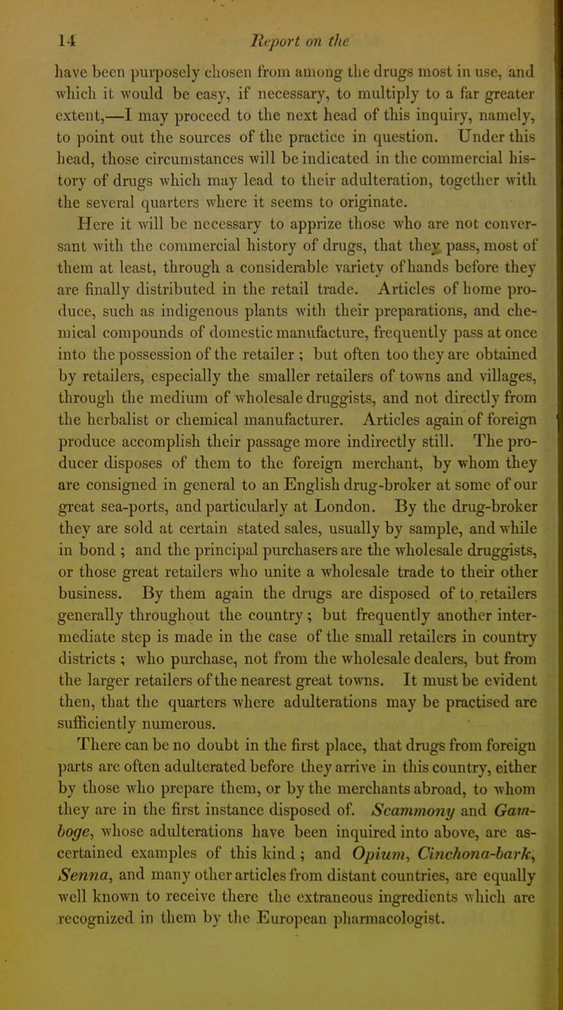 have been purposely cliosen from among the drugs most in use, and which it would be easy, if necessary, to multiply to a far greater extent,—I may proceed to the next head of this inquiry, namely, to point out the sources of the practice in question. Under this head, those circumstances will be indicated in the commercial his- tory of drugs which may lead to their adulteration, together with the several quarters where it seems to originate. Here it will be necessary to apprize those who are not conver- sant with the commercial history of drugs, that they pass, most of them at least, through a considerable variety of hands before they are finally distributed in the retail trade. Articles of home pro- duce, such as indigenous plants with their preparations, and che- mical compounds of domestic manufacture, frequently pass at once into the possession of the retailer ; but often too they are obtained by retailers, especially the smaller retailers of towns and villages, through the medium of wholesale druggists, and not directly from the herbalist or chemical manufacturer. Articles again of foreign produce accomplish their passage more indirectly still. The pro- ducer disposes of them to the foreign merchant, by whom they are consigned in general to an English drug-broker at some of our great sea-ports, and particularly at London. By the drug-broker they are sold at certain stated sales, usually by sample, and while in bond ; and the principal purchasers are the wholesale druggists, or those great retailers who unite a wholesale trade to their other business. By them again the drugs arc disposed of to retailers generally throughout the country; but frequently another inter- mediate step is made in the case of the small retailers in country districts ; who purchase, not from the wholesale dealers, but from the larger retailers of the nearest great towns. It must be evident then, that the quarters where adulterations may be practised are sufficiently numerous. There can be no doubt in the first place, that drugs from foreign parts are often adulterated before they arrive in this country, either by those who prepare them, or by the merchants abroad, to whom they are in the first instance disposed of. Scammony and Gavi- boge, Avhosc adulterations have been inquired into above, are as- certained examples of this kind; and Opiuru, Cinchona-bark, Senna, and many other articles from distant countries, are equally well known to receive there the extraneous ingredients which are recognized in them by the European pharmacologist.