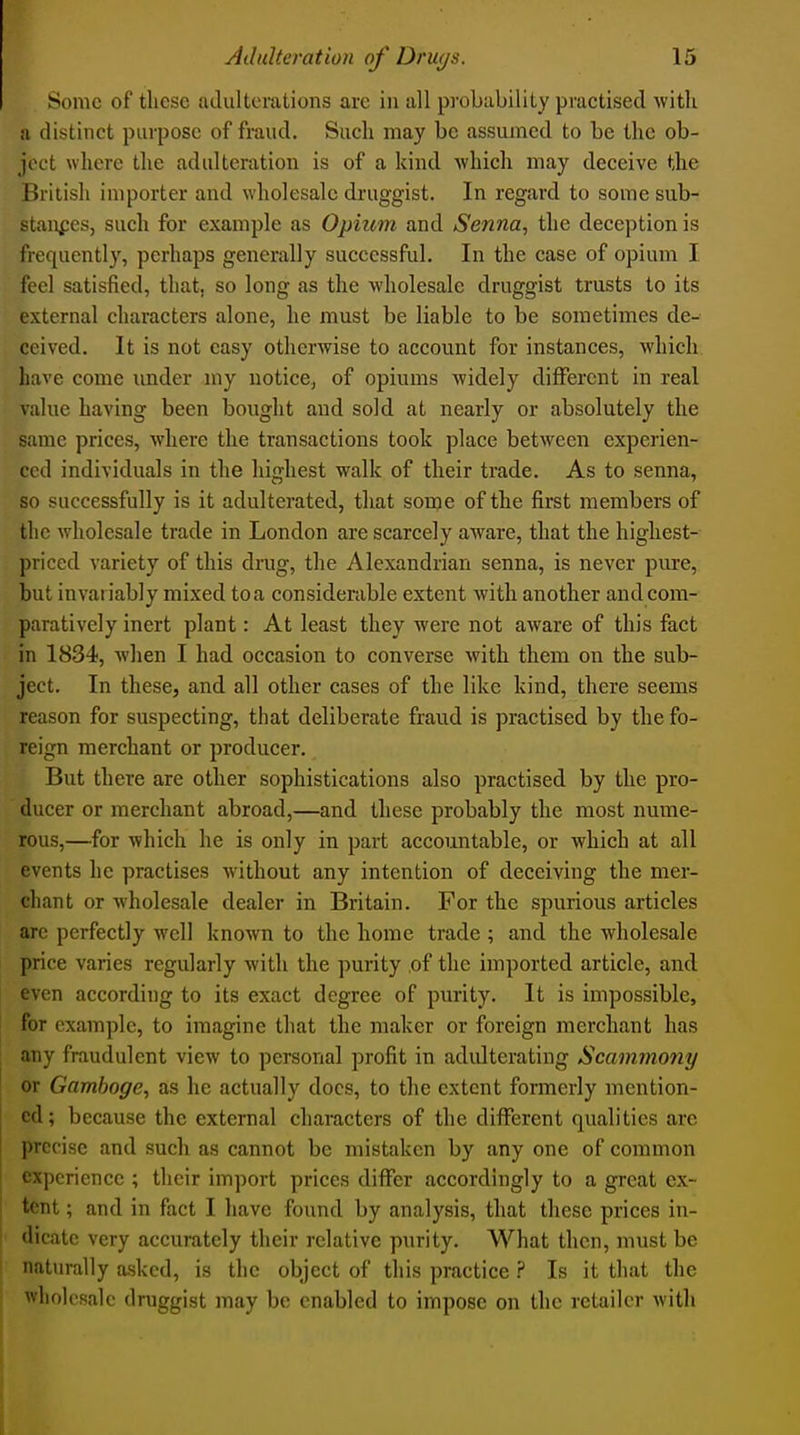 Some of these ladulterations arc in nil probability practised Avitk a distinct purpose of fraud. Such may be assumed to be the ob- ject where the adulteration is of a kind -which may deceive the British importer and wholesale druggist. In regard to some sub- stances, such for example as Opium and Senna, the deception is frequently, perhaps generally successful. In the case of opium I feel satisfied, that, so long as the wholesale druggist trusts to its external characters alone, he must be liable to be sometimes de- ceived. It is not easy otherwise to account for instances, which have come under my notice, of opiums widely different in real value having been bought and sold at nearly or absolutely the same prices, where the transactions took place between experien- ced individuals in the highest walk of their trade. As to senna, so successfully is it adulterated, that some of the first members of the wholesale trade in London are scarcely aware, that the highest- priced variety of this drug, the Alexandrian senna, is never pure, but invariably mixed to a considerable extent with another and com- paratively inert plant: At least they were not aware of this fact in 1834, when I had occasion to converse with them on the sub- ject. In these, and all other cases of the like kind, there seems reason for suspecting, that deliberate fraud is practised by the fo- reign merchant or producer. But there are other sophistications also practised by the pro- ducer or merchant abroad,—and these probably the most nume- rous,—for which he is only in part accountable, or which at all events he practises without any intention of deceiving the mer- chant or wholesale dealer in Britain. For the spurious articles arc perfectly well known to the home trade ; and the wholesale price varies regularly with the purity of the imported article, and even according to its exact degree of purity. It is impossible, for example, to imagine that the maker or foreign merchant has any fraudulent view to personal profit in adiUterating Scammony or Gamboge, as he actually docs, to the extent formerly mention- ed: because the external characters of the diflPerent qualities are precise and such as cannot be mistaken by any one of common experience ; their import prices differ accordingly to a great ex- tent ; and in fact I have found by analysis, that these prices in- dicate very accurately their relative purity. What then, must be naturally asked, is the object of this practice ? Is it that the wholesale druggist may bo enabled to impose on the retailer with