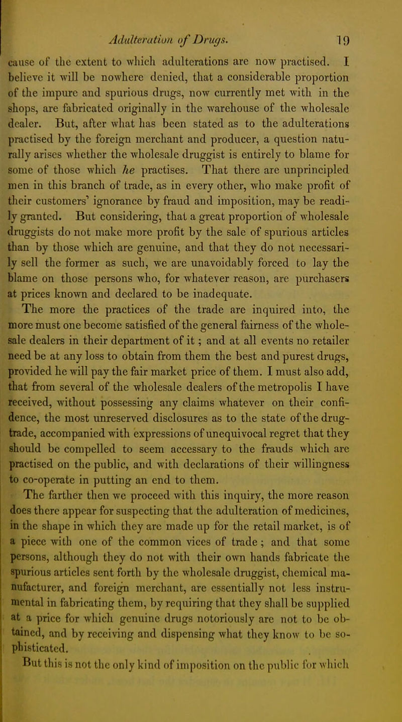 cause of the extent to whicli adulterations are now practised. I believe it will be noAvhere denied, that a considerable proportion of the impure and spurious drugs, now currently met with in the shops, are fabricated originally in the warehouse of the wholesale dealer. But, after what has been stated as to the adulterations practised by the foreign merchant and producer, a question natu- rally arises whether the wholesale druggist is entirely to blame for some of those which he practises. That there are unprincipled men in this branch of trade, as in every other, who make profit of their customers' ignorance by fraud and imposition, may be readi- ly granted. But considering, that a great proportion of wholesale druggists do not make more profit by the sale of spurious articles than by those which are genuine, and that they do not necessari- ly sell the former as such, we are unavoidably forced to lay the blame on those persons who, for whatever reason, are purchasers at prices known and declared to be inadequate. The more the practices of the trade are inquired into, the more must one become satisfied of the general fairness of the whole- sale dealers in their department of it; and at all events no retailer need be at any loss to obtain from them the best and purest drugs, provided he will pay the fair market price of them. I must also add, that from several of the wholesale dealers of the metropolis I have received, without possessing any claims whatever on their confi- dence, the most unreserved disclosures as to the state of the drug- trade, accompanied with expressions of unequivocal regret that they should be compelled to seem accessary to the frauds which are practised on the public, and with declarations of their willingness to co-operate in putting an end to them. The farther then we proceed with this inquiry, the more reason does there appear for suspecting that the adulteration of medicines, in the shape in which they are made up for the retail market, is of a piece with one of the common vices of trade ; and that some persons, although they do not with their own hands fabricate the spurious articles sent forth by the wholesale druggist, chemical ma- nufacturer, and foreign merchant, are essentially not less instru- mental in fabricating them, by requiring that they shall be supplied at a price for whicli genuine drugs notoriously are not to be ob- tained, and by receiving and dispensing what they know to be so- phisticated. But this is not the only kind of imposition on the public for which