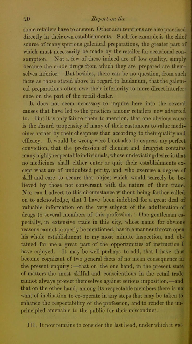 some retailers have to answer. Other adulterations arc also practised directly in their own establishments. Such for example is the chief source of many spurious galenical preparations, the greater part of which must necessarily be made by the retailer for occasional con- sumption. Not a few of these indeed are of low quality, simply because the crude drugs from which they are prepared are them- selves inferior. But besides, there can be no question, from such facts as those stated above in regard to laudanum, that the galeni- cal preparations often owe their inferiority to more direct interfer- ence on the part of the retail dealer. It does not seem necessary to inquire here into the several causes that have led to the practices among retailers now adverted to. But it is only fair to them to mention, that one obvious cause is the absurd propensity of many of their customers to value medi- cines rather by their cheapness than according to their quality and efficacy. It would be wrong were I not also to express my perfect conviction, that the profession of chemist and druggist contains manyhighlyrespectableindividuals, whose undeviatingdesire is that no medicines shall either enter or quit their establishments ex- cept what are of undoubted purity, and who exercise a degree of skill and care to secure that object which would scarcely be be- lieved by those not conversant with the nature of their trade. Nor can I advert to this circumstance without being farther called on to acknowledge, that I have been indebted for a great deal of valuable information on the very subject of the adulteration of drugs to several members of this profession. One gentleman es- pecially, in extensive trade in this city, mIiosc name for obvious reasons cannot properly be mentioned, has in a manner throMTi open his whole establishment to my most minute inspection, and ob- tained for me a great part of the opportunities of instruction 1 have enjoyed. It may be well perhaps to add, that I have thus become cognizant of two general facts of no mean consequence in the present enquiry :—that on the one hand, in the present state of matters the most skilful and conscientious in the retail trade cannot always protect themselves against serious imposition,—and that on the other hand, among its respectable members tliere is no? want of inclination to co-operate in any steps that may be taken to enhance the respectability of the profession, and to render the un- principled amenable to the public for their misconduct. III. It now remains to consider the last head, under which it was