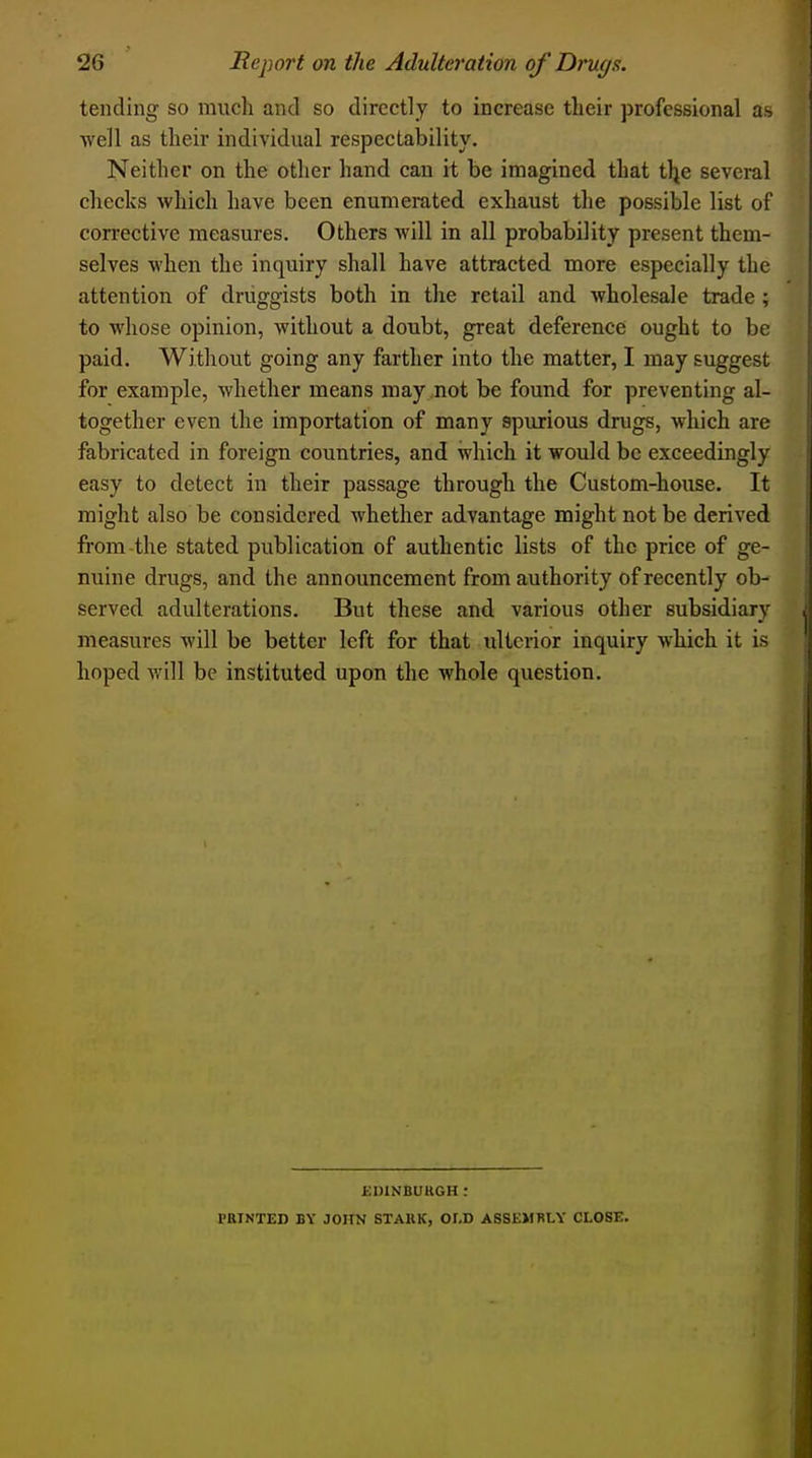 tending so much and so directly to increase their professional as ■well as their individual respectability. Neither on the other hand can it be imagined that tlje several checks which have been enumerated exhaust the possible list of corrective measures. Others will in all probability present them- selves when the inquiry shall have attracted more especially the attention of druggists both in the retail and wholesale trade ; to whose opinion, without a doubt, great deference ought to be paid. Without going any farther into the matter, I may suggest for example, whether means may not be found for preventing al- together even the importation of many spurious drugs, which are fabricated in foreign countries, and which it would be exceedingly easy to detect in their passage through the Custom-house. It might also be considered whether advantage might not be derived from the stated publication of authentic lists of the price of ge- nuine drugs, and the announcement from authority of recently ob- served adulterations. But these and various other subsidiary measures will be better left for that iilterior inquiry which it is hoped will be instituted upon the whole question. EDINBURGH : PRINTED BY JOHN STAKK, OI,D ASSEMBLY CLOSE.