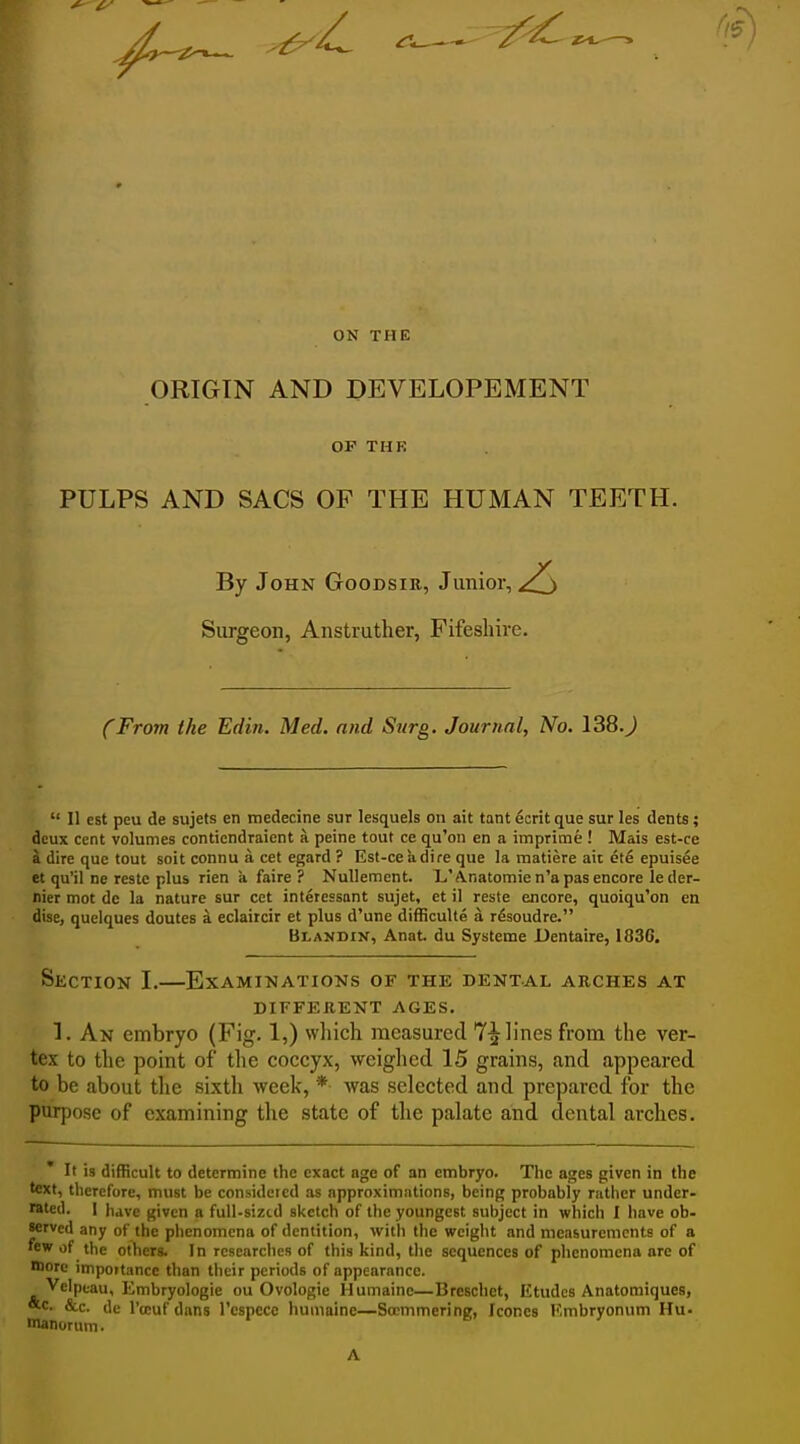 ON THE ORIGIN AND DEVELOPEMENT OF THK PULPS AND SACS OF THE HUMAN TEETH. By John Goodsie, Junior, ^ Surgeon, Anstruther, Fifeshire. (From the Edin. Med. and Surg. Journal, No. 138.J  II est peu de sujets en rnedecine sur lesquels on ait tant ecrit que sur les dents; deux cent volumes conticndraient a peine tout ce qu'on en a imprime ! Mais est-ce a dire que tout soit connu a cet egard ? Est-ce a dire que la matiere ait ete epuisee et qu'il ne restc plus rien a faire ? Nullemcnt. L'Anatomien'a pas encore le der- nier mot de la nature sur cet interessant sujet, et il reste encore, quoiqu'on en dise, quelques doutes a eclaircir et plus d'une difficulle a r^soudre. Blandin, Anat. du Systeme Dentaire, 1836. Section I.—Examinations of the dental arches at DIFFERENT AGES. 1. An embryo (Fig. 1,) which measured 7^ lines from the ver- tex to the point of the coccyx, weighed 15 grains, and appeared to be about tlie sixth week, * was selected and prepared for the purpose of examining the state of the palate and dental arches. * It is difficult to determine the exact age of an embryo. The ages given in the text, therefore, must be considered as approximations, being probably ratiicr under- rsted. I luve given a full-sized sketch of the youngest subject in which I have ob- served any of the phenomena of dentition, witli the weight and measurements of a few of the others. In researches of this kind, the sequences of plienomena are of lore importance than their periods of appearance. Vclptau, Embryologie ou Ovologie Humainc—Breschet, Etudes Anatoraiques, *c. &c. de I'dcuf dans I'espece humaine—Sccmmering, Iconcs Kmbryonum Hu- lanorum. A