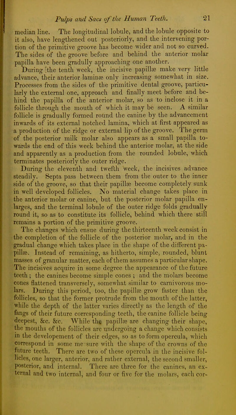 median line. The longitudinal lobule, and the lobule opposite to it also, have lengthened out posteriorly, and the intervening por- tion of the primitive groove has become wider and not so curved. The sides of the groove before and behind the anterior molar papilla have been gradully approaching one another. During 'the tenth Aveek, the incisive papillaj make very little advance, their anterior laminee only increasing somewhat in size. Processes from the sides of the primitive dental groove, particu- larly the external one, approach and finally meet before and be- hind the papilla of the anterior molar, so as to inclose it in a follicle through the mouth of which it may be seen. A similar follicle is gradually formed round the canine by the advancement inwards of its external notched lamina, which at first appeared as a production of the ridge or external lip of the groove. The germ of the posterior milk molar also appears as a small papilla to- wards the end of this week behind the anterior molar, at the side and apparently as a production from the rounded lobule, which terminates posteriorly the outer ridge. During the eleventh and twefth week, the incisives advance steadily. Septa pass between them from the outer to the inner side of the groove, so that their papillae become completely sunk in well developed follicles. No material change takes place in the anterior molar or canine, but the posterior molar papilla en- larges, and the terminal lobule of the outer ridge folds gradually round it, so as to constitute its follicle, behind which there still remains a portion of the primitive groove. The changes which ensue during the thirteenth week consist in the completion of the follicle of the posterior molar, and in the gradual change which takes place in the shape of the different pa- pillaj. Instead of remaining, as hitherto, simple, rounded, blunt masses of granular matter, each of them assumes a particular shape. The incisives acquire in some degree the appearance of the future teeth; the canines become simple cones ; and the molars become cones flattened transversely, somewhat similar to carnivorous mo- lars. During this period, too, the papillae grow faster than the follicles, so that the former protrude from the mouth of the latter, while the depth of the latter varies directly as the length of the fangs of their future corresponding teeth, the canine follicle being deepest, &c. &c. While the papillce are changing their shape, the mouths of the follicles are undergoing a change which consists in the developemcnt of their edges, so as to form opercula, which correspond in some me sure with the shape of the crowns of the future teeth. There are two of these opercula in the incisive fol- licles, one larger, anterior, and rather external, the second smaller, posterior, and internal. There arc three for the canines, an ex- ternal and two internal, and four or five for the molars, each cor-