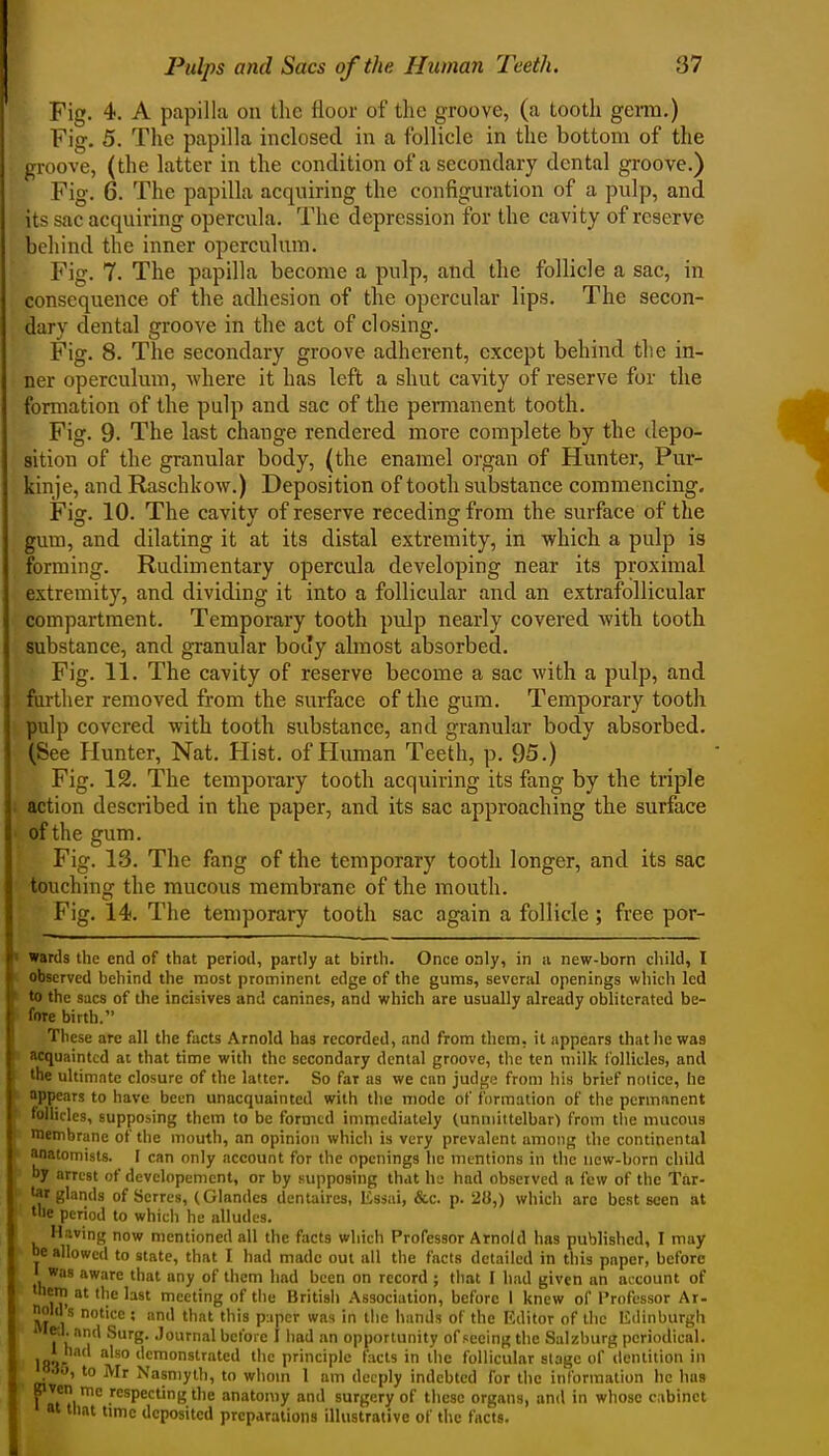 Fig. 4. A papilla on the floor of the groove, (a tooth germ.) Fig. 5. The papilLa inclosed in a follicle in the bottom of the groove, (the latter in the condition of a secondary dental groove.) Fig. 6. The papilla acquiring the configuration of a pulp, and its sac acquiring opercula. The depression for the cavity of reserve behind the inner operculum. Fig. 7. The papilla become a pulp, and the follicle a sac, in consequence of the adhesion of the opercular lips. The secon- dary dental groove in the act of closing. Fig. 8. The secondary groove adherent, except behind the in- ner operculum, where it has left a shut cavity of reserve for the formation of the pulp and sac of the pemianent tooth. Fig. 9- The last change rendered more complete by the depo- sition of the granular body, (the enamel organ of Hunter, Pur- kinje, and Raschkow.) Deposition of tooth substance commencing. Fig. 10. The cavity of reserve receding from the surface of the gum, and dilating it at its distal extremity, in which a pulp is forming. Rudimentary opercula developing near its proximal extremity, and dividing it into a follicular and an extrafollicular compartment. Temporary tooth pulp nearly covered with tooth substance, and granular body almost absorbed. Fig. 11. The cavity of reserve become a sac with a pulp, and further removed from the surface of the gum. Temporary tooth pulp covered with tooth substance, and granular body absorbed. (See Hunter, Nat. Hist, of Human Teeth, p. 95.) Fig. 12. The temporary tooth acquiring its fang by the triple action described in the paper, and its sac approaching the surface of the gum. Fig. 13. The fang of the temporary tooth longer, and its sac touching the mucous membrane of the mouth. Fig. 14. The temporary tooth sac again a follicle ; free por- ' wards the end of that period, partly at birth. Once only, in a new-born child, I observed behind the most prominent edge of the gums, several openings which led r to the sacs of the incisives and canines, and which are usually already obliterated be- I' fore birth. icse are all the facts Arnold has recorded, !ind from them, it appears that he was cquaintcd at that time with the secondary dental groove, the ten milk follicles, and ilie ultimate closure of the latter. So far as we can judi^e from liis brief notice, he I appears to have been unacquainted with the mode of formation of the permanent tulliclcs, supposing them to be formed immediately (unmittelbar) from tlie mucous lembrane of the mouth, an opinion which is very prevalent among the continental inatomists. I can only account for the openings he mentions in tlic new-born child by arrest of devclopcmcnt, or by supposing that he had observed a few of the Tar- iflr glands of Serres, (Glandes dentaires, Essai, &c. p. 28,) which are best seen at tile period to which he alludes. H.;ving now mentioned all the facts which Professor Arnold has published, I may be allowed to state, that I had made out all the facts detailed in this paper, before 1 was aware that any of them had been on record ; that I had given an account of V^, '')^ meeting of the British Association, before I knew of Professor Ar- old's notice ; and that this p;iper was in the hands of the Editor of the Edinburgh le-.l. and Surg. Journal before I had an opportunity of seeing the Salzburg periodical. Ifi^r ^ 'so demonstrated the principle facts in the follicular stage of dentition in HaO, to Mr Nasniylh, to whom 1 am deeply indebted for the information he has pven me respecting the anatomy and surgery of these organs, and in whose cabinet at tnat time deposited preparations illustrative of the facts.