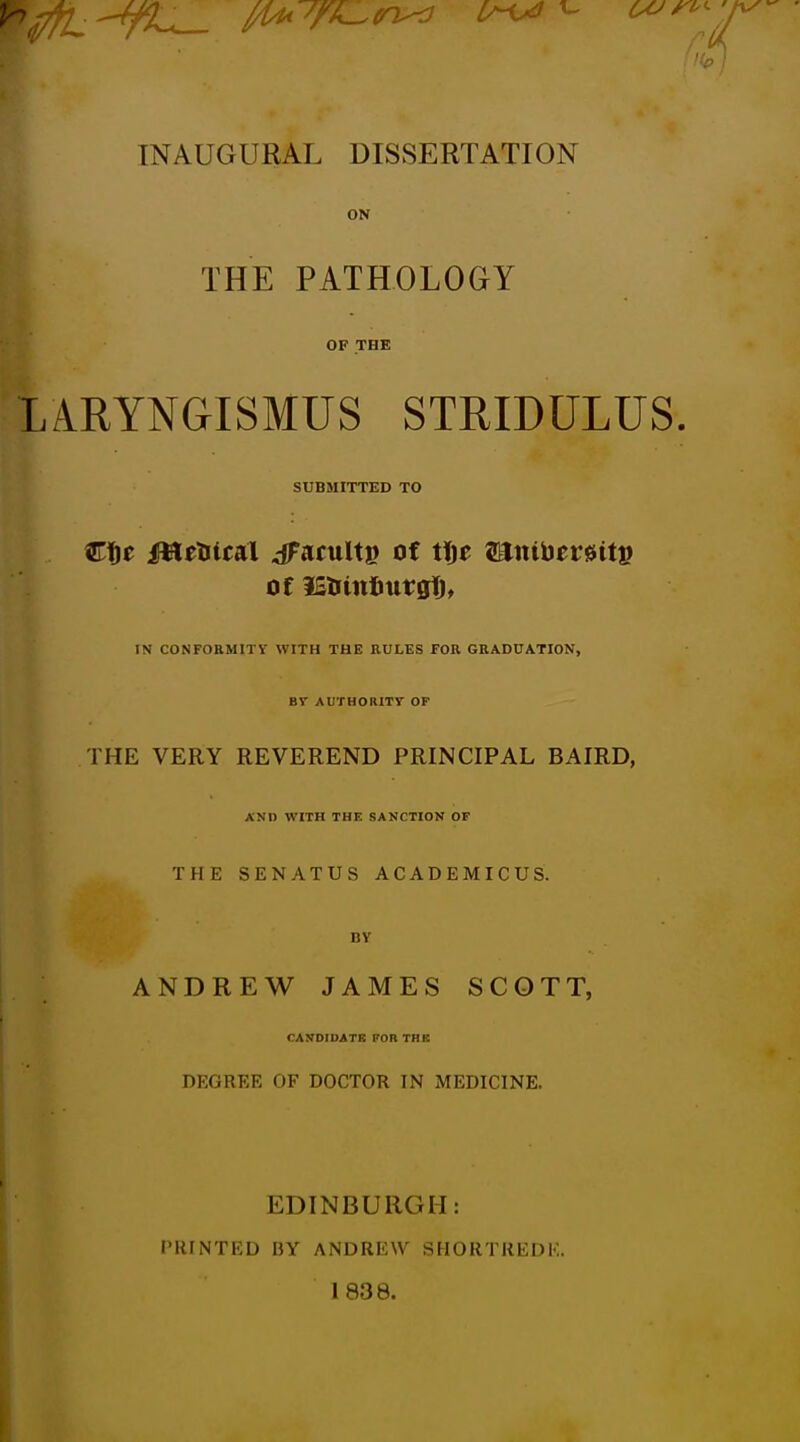 INAUGURAL DISSERTATION ON THE PATHOLOGY OF THE LARYNGISMUS STRIDULUS, SUBMITTED TO etc iHe^tcal ^acultp of tijc ®ttibcr0tts of IStiinfiurglj, IN CONFOBMITV WITH THE RULES FOR GRADUATION, Br AUTHORITY OF THE VERY REVEREND PRINCIPAL BAIRD, AND WITH THE SANCTION OF THE SENATUS ACADEMICUS. BV ANDREW JAMES SCOTT, CAyOtUATE FOR THK DEGREE OF DOCTOR IN MEDICINE. EDINBURGH: PRINTED BY ANDREW SHORTREDK. 1838. i