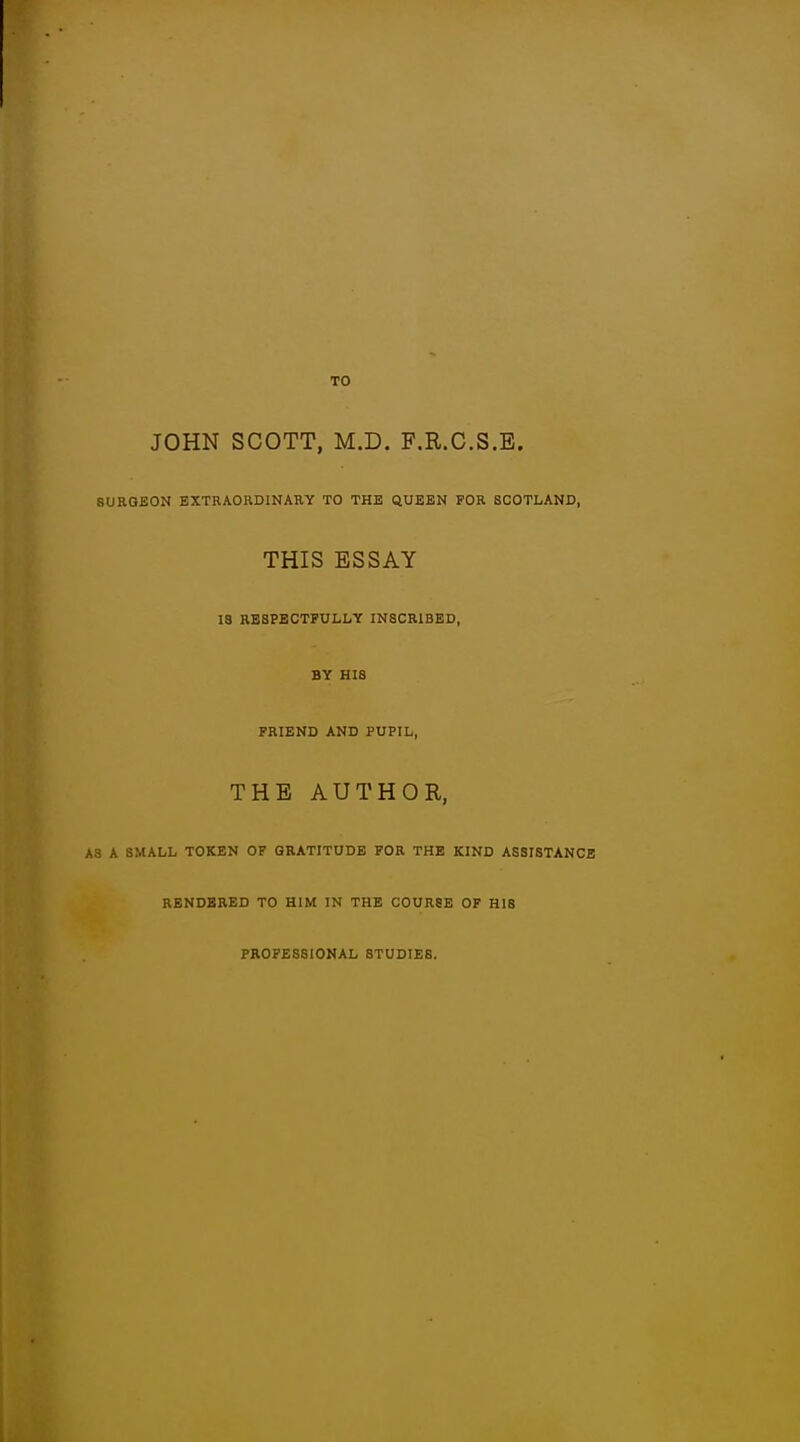 JOHN SCOTT, M.D. F.R.G.S.B. SURGEON EXTRAORDINARY TO THE QUEEN FOR SCOTLAND, THIS ESSAY IS RESPECTFULLY INSCRIBED, BY HIS FRIEND AND PUPIL, THE AUTHOR, A3 A SMALL TOKEN OF GRATITUDE FOR THE KIND ASSISTANCE RENDERED TO HIM IN THE COUnSE OF HIS PROFESSIONAL STUDIES.