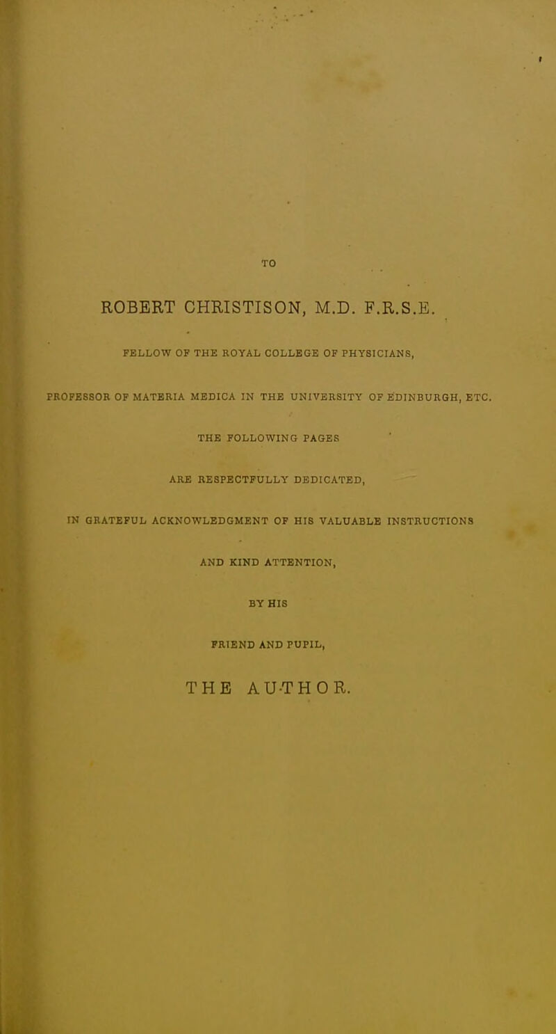 TO ROBERT CHRISTISON, M.D. F.R.S.E. FELLOW OF THE ROYAL COLLEGE OF PHYSICIANS, PROFESSOR OP MATERIA MEDICA IN THE UNIVERSITY OF EDINBURGH, ETC. THE FOLLOWING PAGES ARE RESPECTFULLY DEDICATED, IN GRATEFUL ACKNOWLEDGMENT OF HIS VALUABLE INSTRUCTIONS AND KIND ATTENTION, BY HIS FRIEND AND PUPIL, THE AU-THOR.