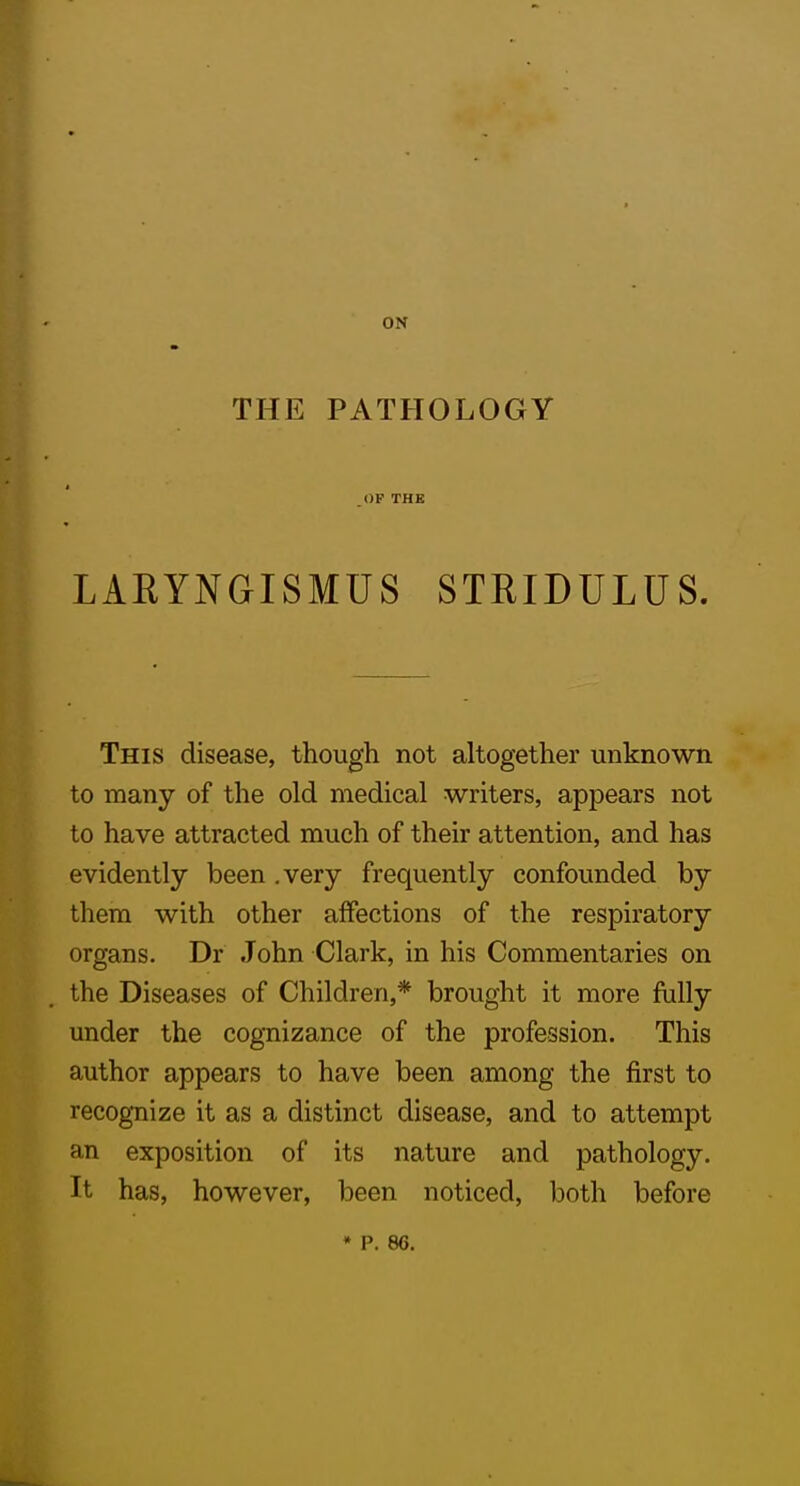 ON THE PATHOLOGY OP THE LARYNGISMUS STRIDULUS. This disease, though not altogether unknown to many of the old medical writers, appears not to have attracted much of their attention, and has evidently been .very frequently confounded by them with other affections of the respiratory organs. Dr John Clark, in his Commentaries on the Diseases of Children,* brought it more fully under the cognizance of the profession. This author appears to have been among the first to recognize it as a distinct disease, and to attempt an exposition of its nature and pathology. It has, however, been noticed, both before * p. 86,