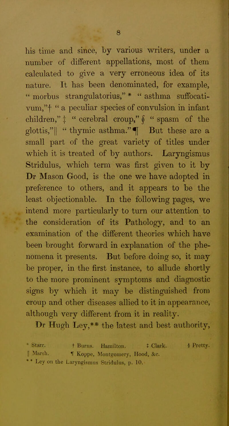 his time and since, by various writers, under a number of different appellations, most of them calculated to give a very erroneous idea of its nature. It has been denominated, for example,  morbus strangulatorius, *  asthma suffocati- vum,f  a peculiar species of convulsion in infant children, \  cerebral croup, §  spasm of the glottis,II  thymic asthma.^ But these are a small part of the great variety of titles under which it is treated of by authors. Laryngismus Stridulus, which term was first given to it by Dr Mason Good, is the one we have adopted in preference to others, and it appears to be the least objectionable. In the following pages, we intend more particularly to turn our attention to the consideration of its Pathology, and to an examination of the different theories which have been brought forward in explanation of the phe- nomena it presents. But before doing so, it may be proper, in the first instance, to allude shortly to the more prominent symptoms and diagnostic signs by which it may be distinguished from croup and other diseases allied to it in appearance, although very different from it in reality. Dr Hugh Ley,** the latest and best authority, * Starr. t Burns. Hamilton. t Clark. 5 Pretty. II Marsb. t Koppe, Montgomery, Hood, &c. •* Ley on the Laryngismus Stridulus, p. 10.