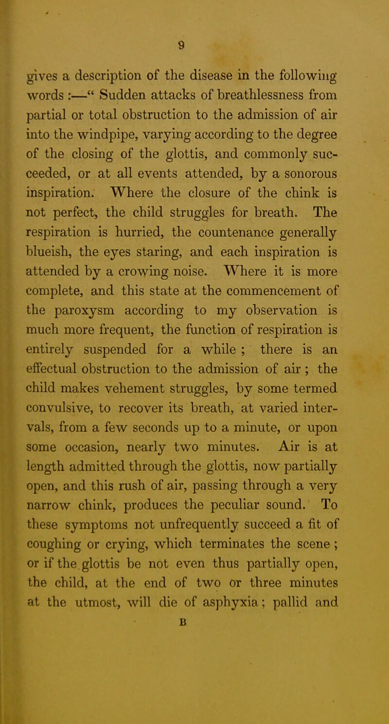 gives a description of the disease in the following words :— Sudden attacks of breathlessness from partial or total obstruction to the admission of air into the windpipe, varying according to the degree of the closing of the glottis, and commonly suc- ceeded, or at all events attended, by a sonorous inspiration. Where the closure of the chink is not perfect, the child struggles for breath. The respiration is hurried, the countenance generally blueish, the eyes staring, and each inspiration is attended by a crowing noise. Where it is more complete, and this state at the commencement of the paroxysm according to my observation is much more frequent, the function of respiration is entirely suspended for a while ; there is an effectual obstruction to the admission of air ; the child makes vehement struggles, by some termed convulsive, to recover its breath, at varied inter- vals, from a few seconds up to a minute, or upon some occasion, nearly two minutes. Air is at length admitted through the glottis, now partially open, and this rush of air, passing through a very narrow chink, produces the peculiar sound. To these symptoms not unfrequently succeed a fit of coughing or crying, which terminates the scene ; or if the glottis be not even thus partially open, the child, at the end of two or three minutes at the utmost, will die of asphyxia; pallid and B