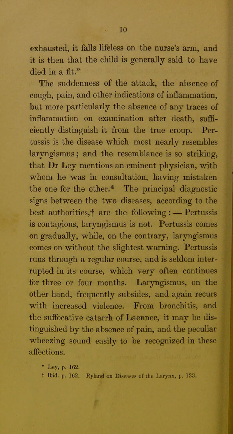 exhausted, it falls lifeless on the nurse's arm, and it is then that the child is generally said to have died in a fit. The suddenness of the attack, the absence of tjough, pain, and other indications of inflammation, but more particularly the absence of any traces of inflammation on examination after death, suffi- ciently distinguish it from the true croup. Per- tussis is the disease which most nearly resembles laryngismus; and the resemblance is so striking, that Dr Ley mentions an eminent physician, with whom he was in consultation, having mistaken the one for the other.* The principal diagnostic signs between the two diseases, according to the best authorities,! are the following : — Pertussis is contagious, laryngismus is not. Pertussis comes on gradually, while, on the contrary, laryngismus comes on without the slightest warning. Pertussis runs through a regular course, and is seldom inter- rupted in its course, which very often continues for three or four months. Laryngismus, on the other hand, frequently subsides, and again recurs with increased violence. From bronchitis, and the suffocative catarrh of Laennec, it may be dis- tinguished by the absence of pain, and the peculiar wheezing sound easily to be recognized in these affections. • Ley, p. 162. t Ibid. p. 1C2. Rylnnd on Diseases of the l.iu j nx, p. 133.