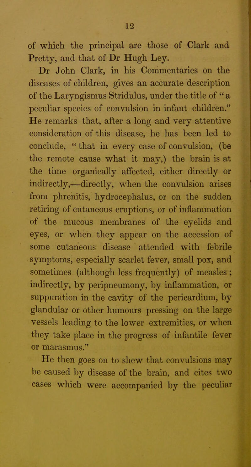 of which the principal are those of Clark and Pretty, and that of Dr Hugh Ley. Dr John Clark, in his Commentaries on the diseases of children, gives an accurate description of the Laryngismus Stridulus, under the title of  a peculiar species of convulsion in infant children. He remarks that, after a long and very attentive consideration of this disease, he has been led to conclude,  that in every case of convulsion, (be the remote cause what it may,) the brain is at the time organically affected, either directly or indirectly,—directly, when the convulsion arises from phrenitis, hydrocephalus, or on the sudden retiring of cutaneous eruptions, or of inflammation of the mucous membranes of the eyelids and eyes, or when they appear on the accession of some cutaneous disease attended with febrile symptoms, especially scarlet fever, small pox, and sometimes (although less frequently) of measles ; indirectly, by peripneumony, by inflammation, or suppuration in the cavity of the pericardium, by glandular or other humours pressing on the large vessels leading to the lower extremities, or when they take place in the progTess of infantile fever or marasmus. He then goes on to shew that convulsions may be caused by disease of the brain, and cites two cases which were accompanied by the peculiar