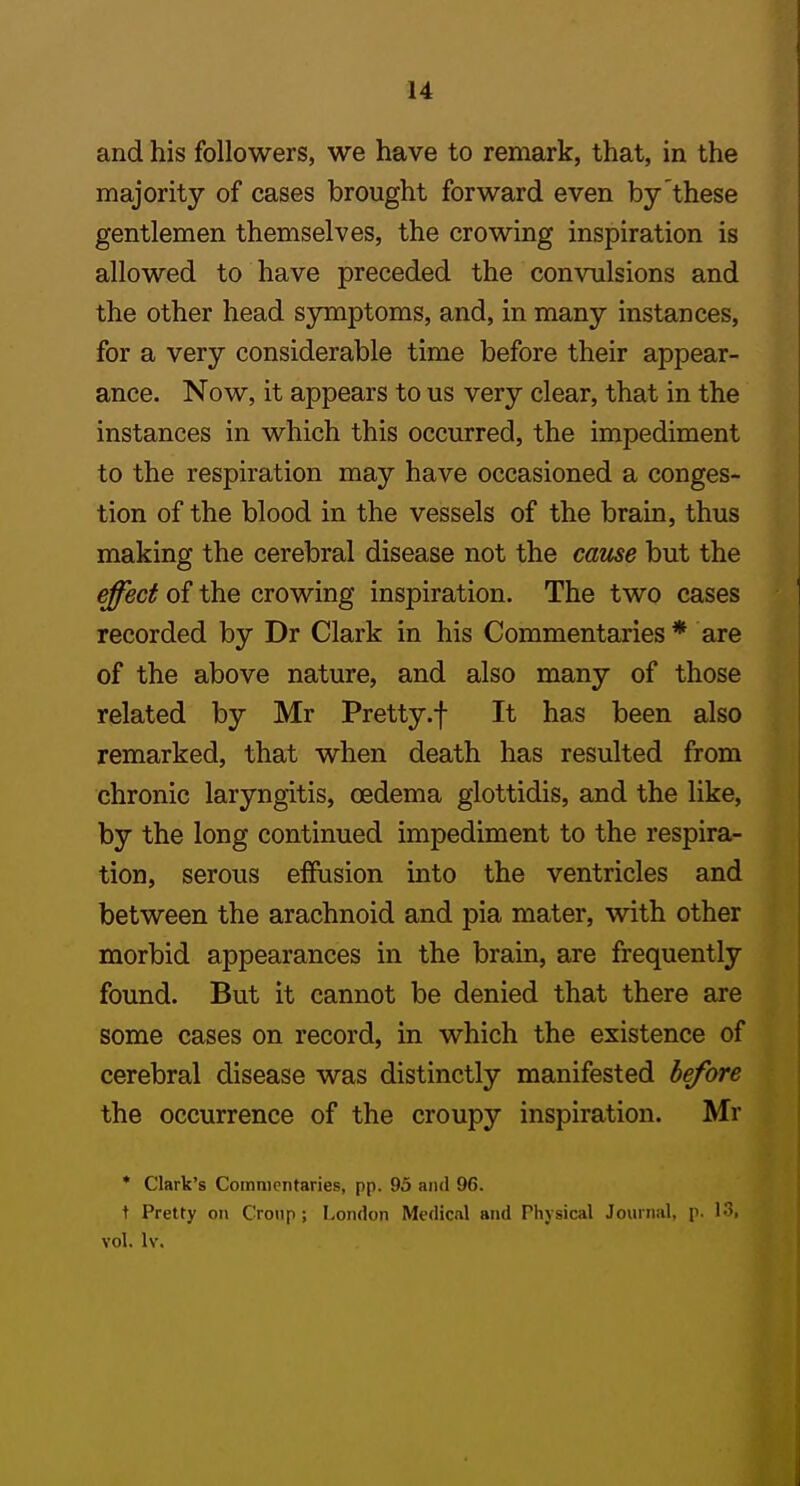 and his followers, we have to remark, that, in the majority of cases brought forward even by'these gentlemen themselves, the crowing inspiration is allowed to have preceded the convulsions and the other head symptoms, and, in many instances, for a very considerable time before their appear- ance. Now, it appears to us very clear, that in the instances in which this occurred, the impediment to the respiration may have occasioned a conges- tion of the blood in the vessels of the brain, thus making the cerebral disease not the cause but the effect of the crowing inspiration. The two cases recorded by Dr Clark in his Commentaries * are of the above nature, and also many of those related by Mr Pretty.f It has been also remarked, that when death has resulted from chronic laryngitis, oedema glottidis, and the like, by the long continued impediment to the respira- tion, serous effusion into the ventricles and between the arachnoid and pia mater, with other morbid appearances in the brain, are frequently found. But it cannot be denied that there are some cases on record, in which the existence of cerebral disease was distinctly manifested before the occurrence of the croupy inspiration. Mr * Clark's Commentaries, pp. 93 and 96. t Pretty on Cronp; London Medical and Physical Journal, p. l '>. vol, Iv.