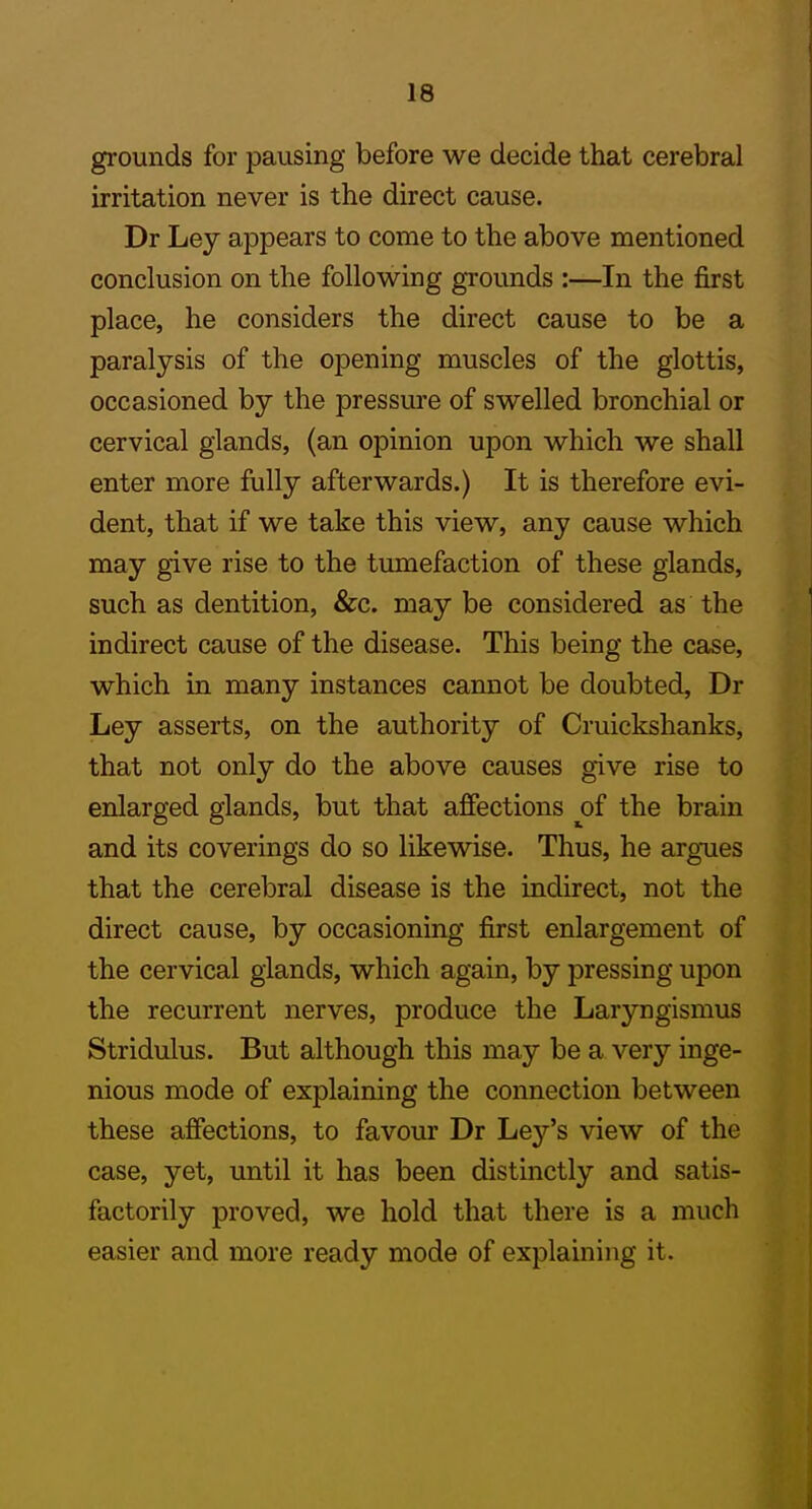 grounds for pausing before we decide that cerebral irritation never is the direct cause. Dr Ley appears to come to the above mentioned conclusion on the following grounds :—In the first place, he considers the direct cause to be a paralysis of the opening muscles of the glottis, occasioned by the pressure of swelled bronchial or cervical glands, (an opinion upon which we shall enter more fully afterwards.) It is therefore evi- dent, that if we take this view, any cause which may give rise to the tumefaction of these glands, such as dentition, &c. may be considered as the indirect cause of the disease. This being the case, which in many instances cannot be doubted, Dr Ley asserts, on the authority of Cruickshanks, that not only do the above causes give rise to enlarged glands, but that affections of the brain and its coverings do so likewise. Thus, he argues that the cerebral disease is the indirect, not the direct cause, by occasioning first enlargement of the cervical glands, which again, by pressing upon the recurrent nerves, produce the Laryngismus Stridulus. But although this may be a very inge- nious mode of explaining the connection between these affections, to favour Dr Ley's view of the case, yet, until it has been distinctly and satis- factorily proved, we hold that there is a much easier and more ready mode of explaining it.