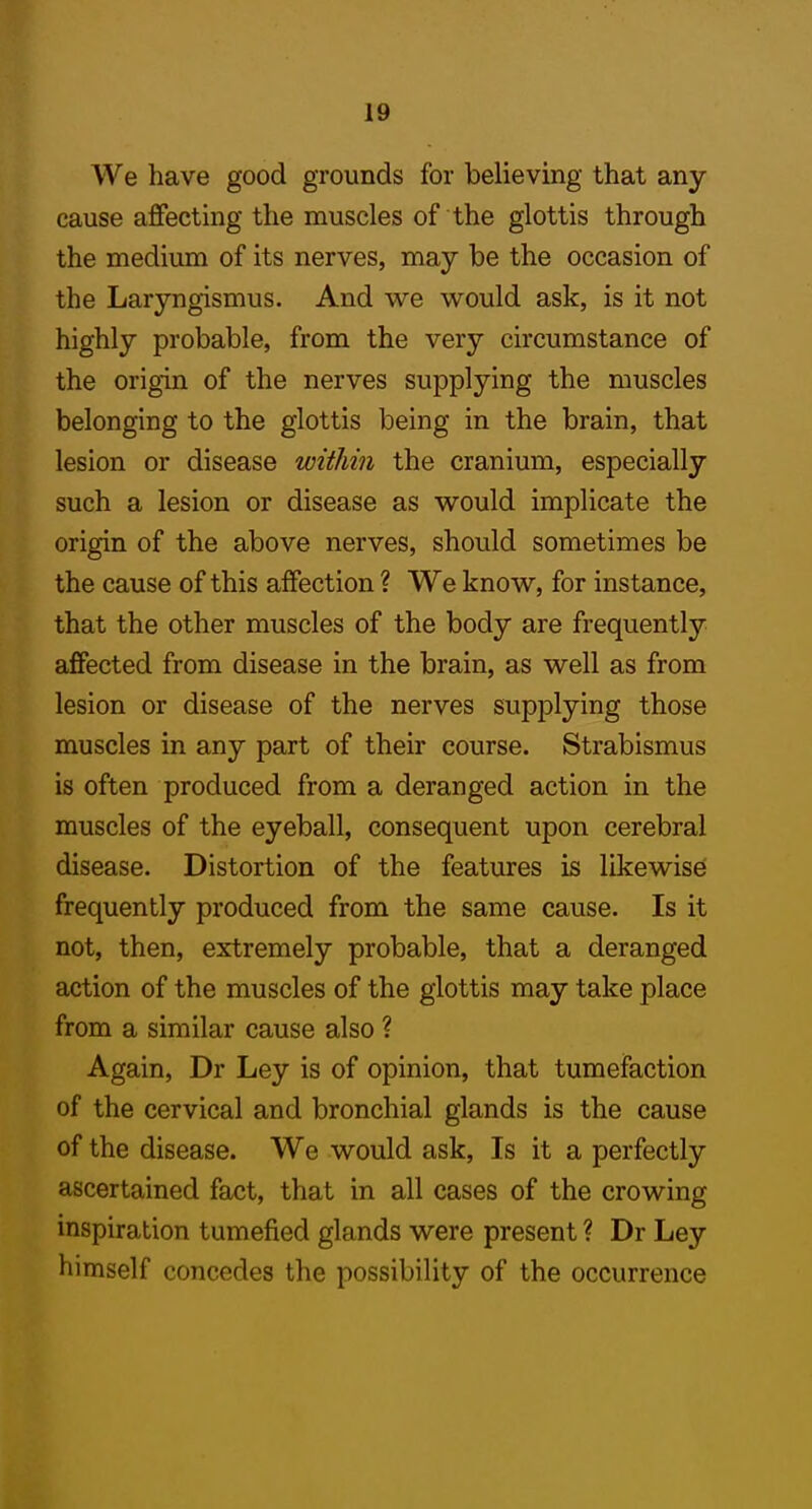 We have good grounds for believing that any cause affecting the muscles of the glottis through the medium of its nerves, may be the occasion of the Laryngismus. And we would ask, is it not highly probable, from the very circumstance of the origin of the nerves supplying the muscles belonging to the glottis being in the brain, that lesion or disease within the cranium, especially such a lesion or disease as would implicate the origin of the above nerves, should sometimes be the cause of this affection ? We know, for instance, that the other muscles of the body are frequently affected from disease in the brain, as well as from lesion or disease of the nerves supplying those muscles in any part of their course. Strabismus is often produced from a deranged action in the muscles of the eyeball, consequent upon cerebral disease. Distortion of the features is likewise frequently produced from the same cause. Is it not, then, extremely probable, that a deranged action of the muscles of the glottis may take place from a similar cause also ? Again, Dr Ley is of opinion, that tumefaction of the cervical and bronchial glands is the cause of the disease. We would ask. Is it a perfectly ascertained fact, that in all cases of the crowing inspiration tumefied glands were present ? Dr Ley himself concedes the possibility of the occurrence