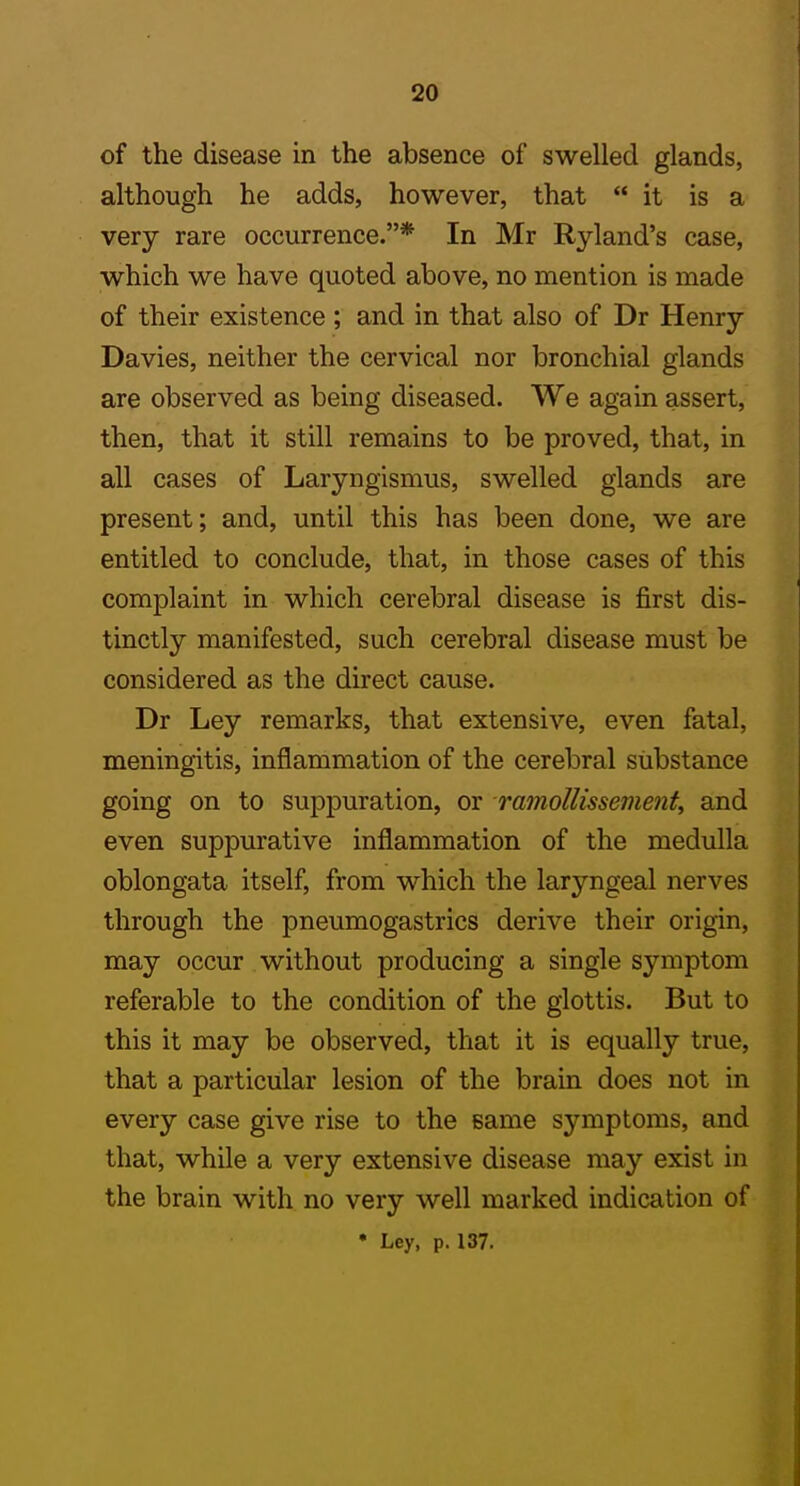 of the disease in the absence of swelled glands, although he adds, however, that  it is a very rare occurrence.* In Mr Ryland's case, which we have quoted above, no mention is made of their existence ; and in that also of Dr Henry Davies, neither the cervical nor bronchial glands are observed as being diseased. We again assert, then, that it still remains to be proved, that, in all cases of Laryngismus, swelled glands are present; and, until this has been done, we are entitled to conclude, that, in those cases of this complaint in which cerebral disease is first dis- tinctly manifested, such cerebral disease must be considered as the direct cause. Dr Ley remarks, that extensive, even fatal, meningitis, inflammation of the cerebral substance going on to suppuration, or mmoUissement, and even suppurative inflammation of the medulla oblongata itself, from which the laryngeal nerves through the pneumogastrics derive their origin, may occur without producing a single symptom referable to the condition of the glottis. But to this it may be observed, that it is equally true, that a particular lesion of the brain does not in every case give rise to the same symptoms, and that, while a very extensive disease may exist in the brain with no very well marked indication of