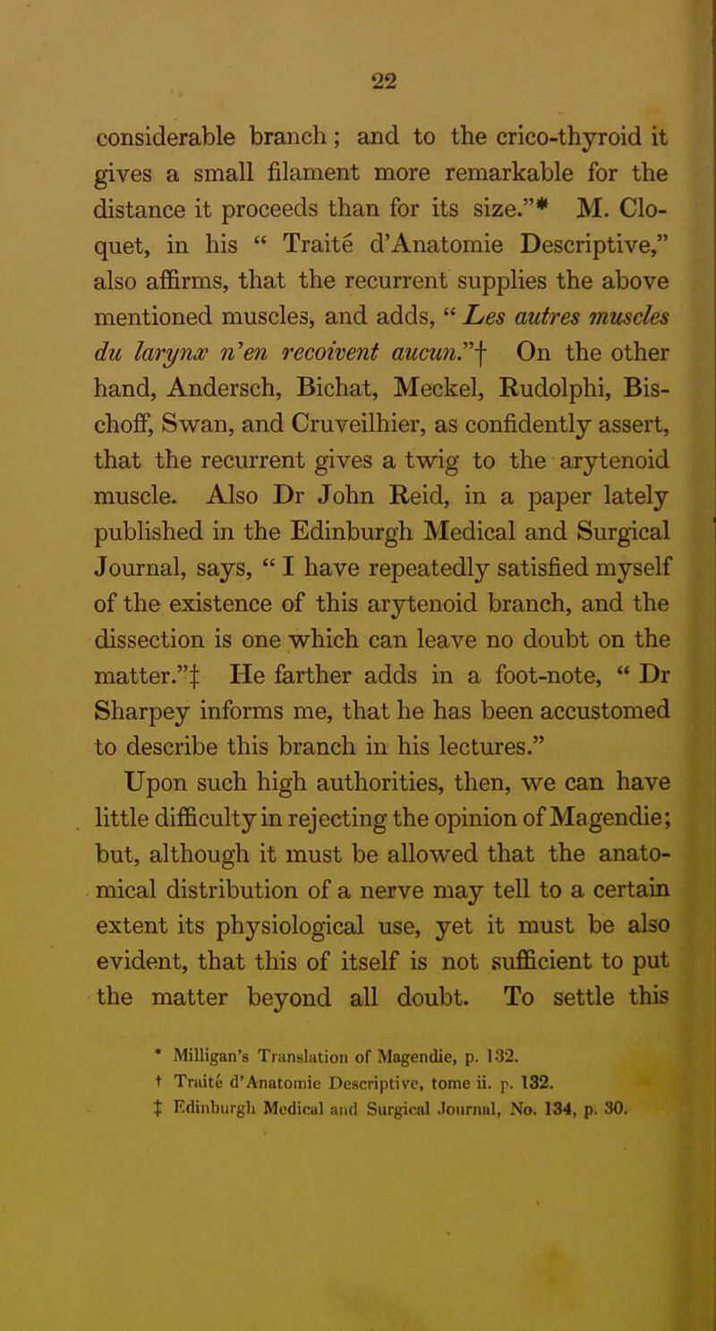 22 considerable branch; and to the crico-thyroid it gives a small filament more remarkable for the distance it proceeds than for its size.* M. Clo- quet, in his  Traite d'Anatomie Descriptive, also affirms, that the recurrent supplies the above mentioned muscles, and adds,  Les autres muscles du larynx ni'en recoivent aucu?if On the other hand, Andersch, Bichat, Meckel, Rudolphi, Bis- choff. Swan, and Cruveilhier, as confidently assert, that the recurrent gives a twig to the arytenoid muscle. Also Dr John Reid, in a paper lately published in the Edinburgh Medical and Surgical I Journal, says,  I have repeatedly satisfied myself of the existence of this arytenoid branch, and the dissection is one which can leave no doubt on the matter.! He farther adds in a foot-note,  Dr Sharpey informs me, that he has been accustomed to describe this branch in his lectures. Upon such high authorities, then, we can have little difficulty in rejecting the opinion of Magendie; but, although it must be allowed that the anato- mical distribution of a nerve may tell to a certain extent its physiological use, yet it must be also evident, that this of itself is not sufficient to put the matter beyond all doubt. To settle this • Milligan's Translation of Magendie, p. 132. t Traite d'Anatomie Descriptive, tome ii. p. 132. X Edinburgh Medical and Surgical .loiirnnl, No. 134, p. 30. I