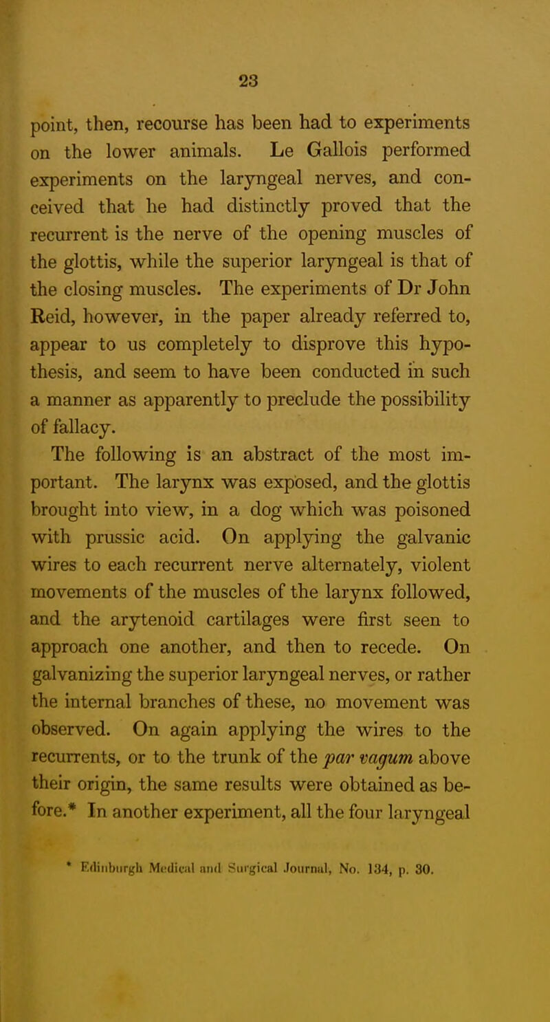 point, then, recourse has been had to experiments on the lower animals. Le Gallois performed experiments on the laryngeal nerves, and con- ceived that he had distinctly proved that the recurrent is the nerve of the opening muscles of the glottis, while the superior laryngeal is that of the closing muscles. The experiments of Dr John Reid, however, in the paper already referred to, appear to us completely to disprove this hypo- thesis, and seem to have been conducted in such a manner as apparently to preclude the possibility of fallacy. The following is an abstract of the most im- portant. The larynx was exposed, and the glottis brought into view, in a dog which was poisoned with prussic acid. On applying the galvanic wires to each recurrent nerve alternately, violent movements of the muscles of the larynx followed, and the arytenoid cartilages were first seen to approach one another, and then to recede. On galvanizing the superior laryngeal nerves, or rather the internal branches of these, no movement was observed. On again applying the wires to the recurrents, or to the trunk of the par vagum above their origin, the same results were obtained as be- fore.* In another experiment, all the four laryngeal * Edinburgh M»;diciil an<l Surgical Journul, No. 134, p. 30.