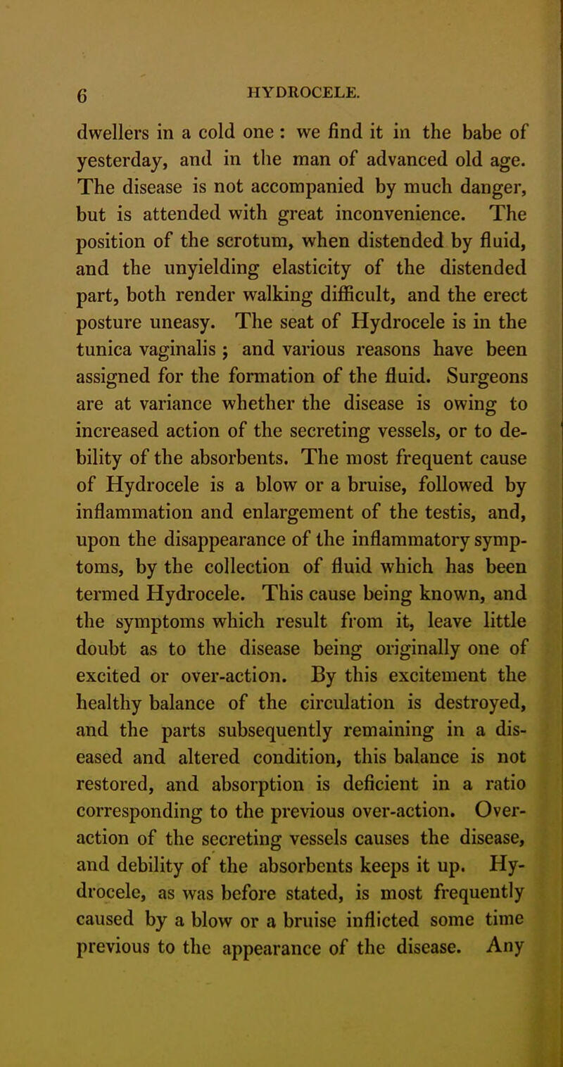 dwellers in a cold one : we find it in the babe of yesterday, and in the man of advanced old age. The disease is not accompanied by much danger, but is attended with great inconvenience. The position of the scrotum, when distended by fluid, and the unyielding elasticity of the distended part, both render walking difficult, and the erect posture uneasy. The seat of Hydrocele is in the tunica vaginalis j and various reasons have been assigned for the formation of the fluid. Surgeons are at variance whether the disease is owing to increased action of the secreting vessels, or to de- bility of the absorbents. The most frequent cause of Hydrocele is a blow or a bruise, followed by inflammation and enlargement of the testis, and, upon the disappearance of the inflammatory symp- toms, by the collection of fluid which has been termed Hydrocele. This cause being known, and the symptoms which result from it, leave little doubt as to the disease being originally one of excited or over-action. By this excitement the healthy balance of the circulation is destroyed, and the parts subsequently remaining in a dis- eased and altered condition, this balance is not restored, and absorption is deficient in a ratio corresponding to the previous over-action. Over- action of the secreting vessels causes the disease, and debility of the absorbents keeps it up. Hy- drocele, as was before stated, is most frequently caused by a blow or a bruise inflicted some time previous to the appearance of the disease. Any