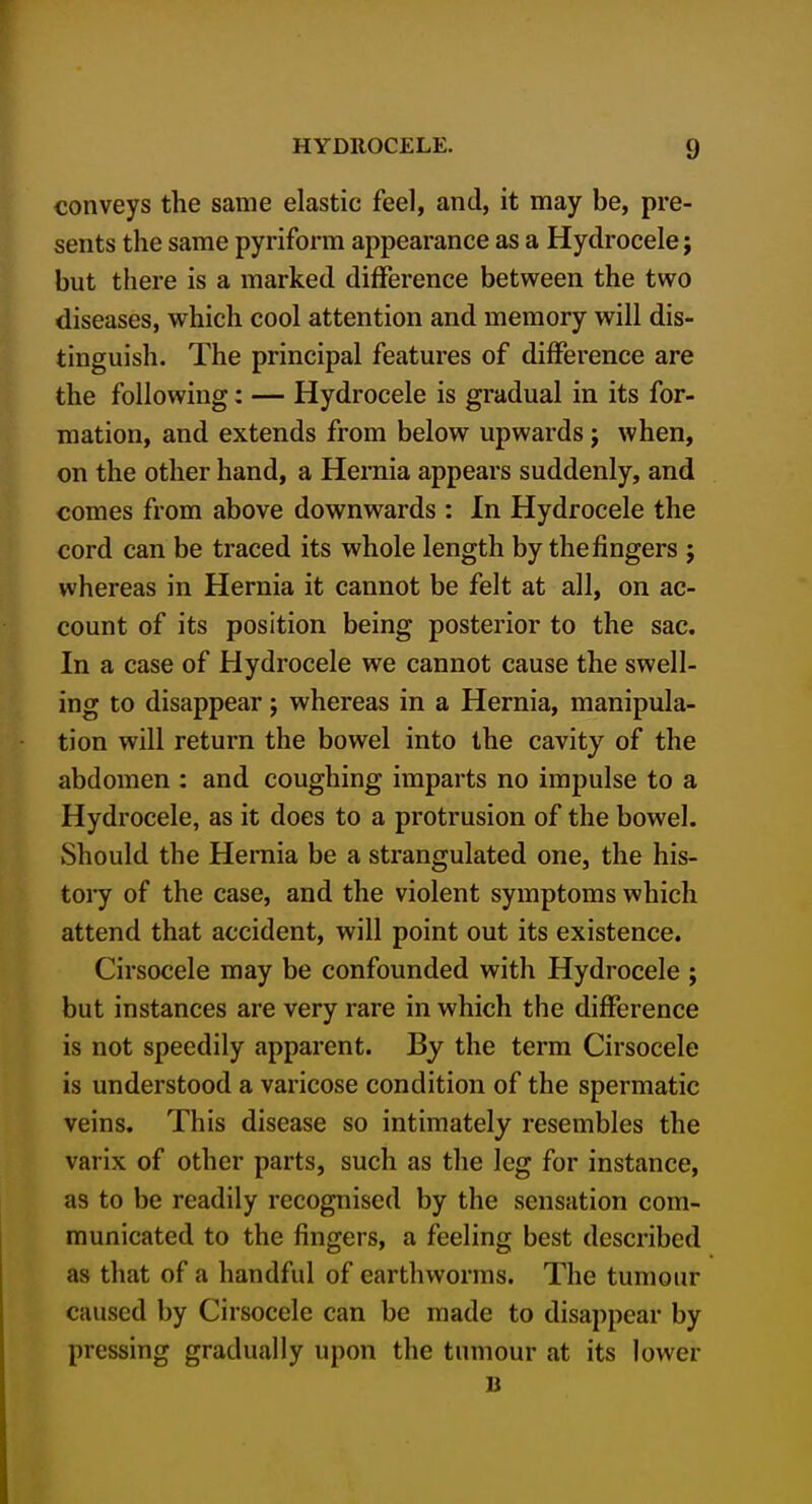 conveys the same elastic feel, and, it may be, pre- sents the same pyriform appearance as a Hydrocele; but there is a marked difference between the two diseases, which cool attention and memory will dis- tinguish. The principal features of difference are the following: — Hydrocele is gradual in its for- mation, and extends from below upwards j when, on the other hand, a Hernia appears suddenly, and comes from above downwards : In Hydrocele the cord can be traced its whole length by the fingers j whereas in Hernia it cannot be felt at all, on ac- count of its position being posterior to the sac. In a case of Hydrocele we cannot cause the swell- ing to disappear j whereas in a Hernia, manipula- tion will return the bowel into the cavity of the abdomen : and coughing imparts no impulse to a Hydrocele, as it does to a protrusion of the bowel. Should the Hernia be a strangulated one, the his- tory of the case, and the violent symptoms which attend that accident, will point out its existence. Cirsocele may be confounded with Hydrocele ; but instances are very rare in which the diflPerence is not speedily apparent. By the term Cirsocele is understood a varicose condition of the spermatic veins. This disease so intimately resembles the varix of other parts, such as the leg for instance, as to be readily recognised by the sensation com- municated to the fingers, a feeling best described as that of a handful of earthworms. The tumour caused by Cirsocele can be made to disappear by pressing gradually upon the tumour at its lower B