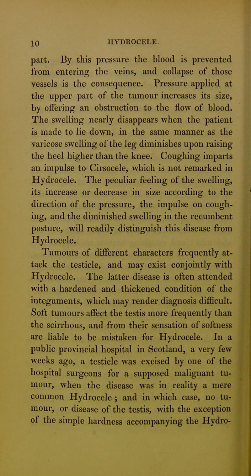 part. By this pressure the blood is prevented from entering the veins, and collapse of those vessels is the consequence. Pressure applied at the upper part of the tumour increases its size, by offering an obstruction to the flow of blood. The swelling nearly disappears when the patient is made to lie down, in the same manner as the varicose swelling of the leg diminishes upon raising the heel higher than the knee. Coughing imparts an impulse to Cirsocele, which is not remarked in Hydrocele. The peculiar feeling of the swelling, its increase or decrease in size according to the direction of the pressure, the impulse on cough- ing, and the diminished swelling in the recumbent posture, will readily distinguish this disease from Hydrocele. Tumours of different characters frequently at- tack the testicle, and may exist conjointly with Hydrocele. The latter disease is often attended with a hardened and thickened condition of the integuments, which may render diagnosis difficult. Soft tumours aflPect the testis more frequently than the scirrhous, and from their sensation of softness are hable to be mistaken for Hydrocele. In a public provincial hospital in Scotland, a very few weeks ago, a testicle was excised by one of the hospital surgeons for a supposed malignant tu- mour, when the disease was in reality a mere common Hydrocele ; and in which case, no tu- mour, or disease of the testis, with the exception of the simple hardness accompanying the Hydro-