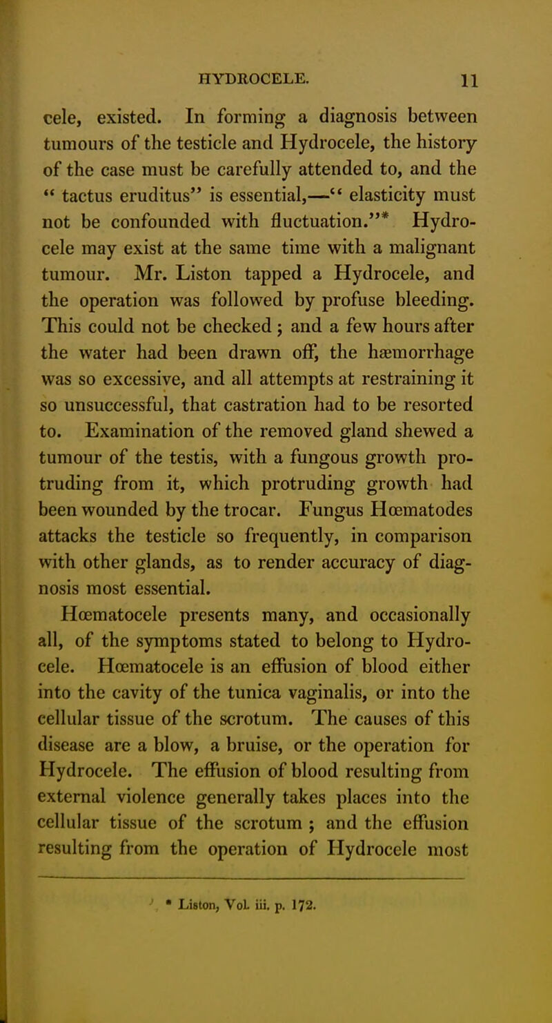 cele, existed. In forming a diagnosis between tumours of the testicle and Hydrocele, the history of the case must be carefully attended to, and the  tactus eruditus is essential,— elasticity must not be confounded with fluctuation.* Hydro- cele may exist at the same time with a malignant tumour. Mr. Listen tapped a Hydrocele, and the operation was followed by profuse bleeding. This could not be checked ; and a few hours after the water had been drawn off, the haemorrhage was so excessive, and all attempts at restraining it so unsuccessful, that castration had to be resorted to. Examination of the removed gland shewed a tumour of the testis, with a fungous growth pro- truding from it, which protruding growth had been wounded by the trocar. Fungus Hcematodes attacks the testicle so frequently, in comparison with other glands, as to render accuracy of diag- nosis most essential. Hoematocele presents many, and occasionally all, of the symptoms stated to belong to Hydro- cele. Hoematocele is an effusion of blood either into the cavity of the tunica vaginalis, or into the cellular tissue of the scrotum. The causes of this disease are a blow, a bruise, or the operation for Hydrocele. The effusion of blood resulting from external violence generally takes places into the cellular tissue of the scrotum ; and the effusion resulting from the operation of Hydrocele most • Listen, VoL iii. p. 172.