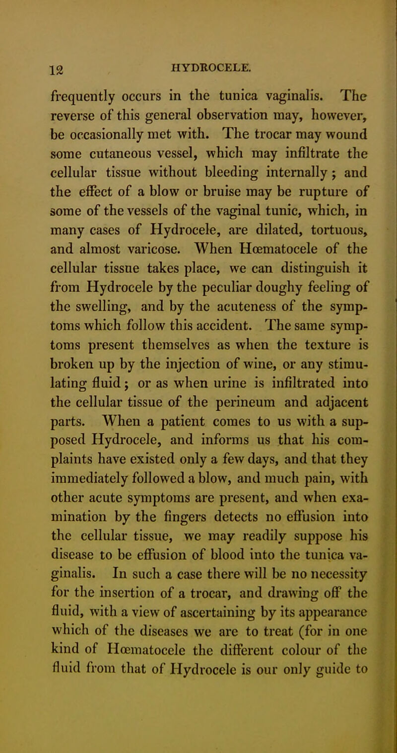 frequently occurs in the tunica vaginalis. The reverse of this general observation may, however, be occasionally met with. The trocar may wound some cutaneous vessel, which may infiltrate the cellular tissue without bleeding internally; and the effect of a blow or bruise may be rupture of some of the vessels of the vaginal tunic, which, in many cases of Hydrocele, are dilated, tortuous, and almost varicose. When Hoematocele of the cellular tissue takes place, we can distinguish it from Hydrocele by the peculiar doughy feeling of the swelling, and by the acuteness of the symp- toms which follow this accident. The same symp- toms present themselves as when the texture is broken up by the injection of wine, or any stimu- lating fluid; or as when urine is infiltrated into the cellular tissue of the perineum and adjacent parts. When a patient comes to us with a sup- posed Hydrocele, and informs us that his com- plaints have existed only a few days, and that they immediately followed a blow, and much pain, with other acute symptoms are present, and when exa- mination by the fingers detects no effusion into the cellular tissue, we may readily suppose his disease to be effusion of blood into the tunica va- ginalis. In such a case there will be no necessity for the insertion of a trocar, and drawing off the fluid, with a view of ascertaining by its appearance which of the diseases we are to treat (for in one kind of Hoematocele the different colour of the fluid from that of Hydrocele is our only guide to