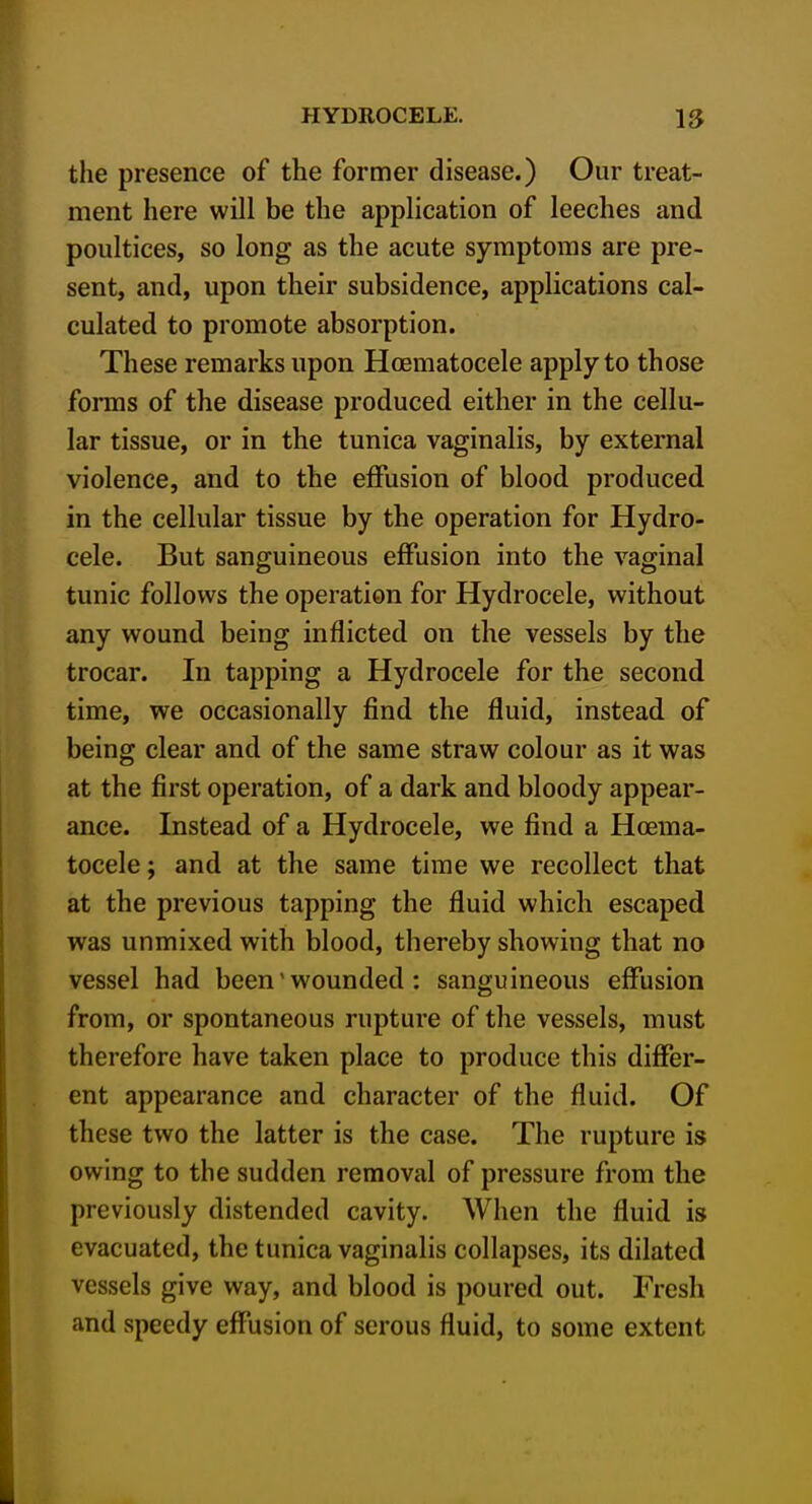 the presence of the former disease.) Our treat- ment here will be the application of leeches and poultices, so long as the acute symptoms are pre- sent, and, upon their subsidence, applications cal- culated to promote absorption. These remarks upon Hoematocele apply to those forms of the disease produced either in the cellu- lar tissue, or in the tunica vaginalis, by external violence, and to the effusion of blood produced in the cellular tissue by the operation for Hydro- cele. But sanguineous effusion into the vaginal tunic follows the operation for Hydrocele, without any wound being inflicted on the vessels by the trocar. In tapping a Hydrocele for the second time, we occasionally find the fluid, instead of being clear and of the same straw colour as it was at the first operation, of a dark and bloody appear- ance. Instead of a Hydrocele, we find a Hoema- tocele ; and at the same time we recollect that at the previous tapping the fluid which escaped was unmixed with blood, thereby showing that no vessel had been' wounded : sanguineous effusion from, or spontaneous rupture of the vessels, must therefore have taken place to produce this differ- ent appearance and character of the fluid. Of these two the latter is the case. The rupture is owing to the sudden removal of pressure from the previously distended cavity. When the fluid is evacuated, the tunica vaginalis collapses, its dilated vessels give way, and blood is poured out. Fresh and speedy effusion of serous fluid, to some extent