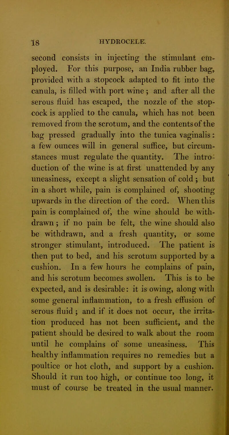 second consists in injecting the stimulant em- ployed. For this purpose, an India rubber bag, provided with a stopcock adapted to fit into the canula, is filled with port wine; and after all the serous fluid has escaped, the nozzle of the stop- cock is applied to the canula, which has not been removed from the scrotum, and the contents of the bag pressed gradually into the tunica vaginalis: a few ounces will in general suffice, but circum- stances must regulate the quantity. The intro- duction of the wine is at first unattended by any uneasiness, except a slight sensation of cold j but in a short while, pain is complained of, shooting upwards in the direction of the cord. When this pain is complained of, the wine should be with- drawn ; if no pain be felt, the wine should also be withdrawn, and a fresh quantity, or some stronger stimulant, introduced. The patient is then put to bed, and his scrotum supported by a cushion. In a few hours he complains of pain, and his scrotum becomes swollen. This is to be expected, and is desirable: it is owing, along with some general inflammation, to a fresh effusion of serous fluid ; and if it does not occur, the irrita- tion produced has not been sufficient, and the patient should be desired to walk about the room until he complains of some uneasiness. This healthy inflammation requires no remedies but a poultice or hot cloth, and support by a cushion. Should it run too high, or continue too long, it must of course be treated in the usual manner.