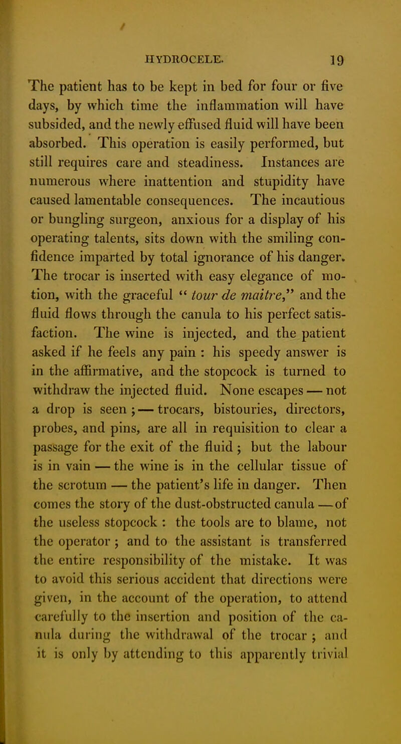 The patient has to be kept in bed for four or five days, by which time the inflammation will have subsided, and the newly effused fluid will have been absorbed. This operation is easily performed, but still requires care and steadiness. Instances are numerous where inattention and stupidity have caused lamentable consequences. The incautious or bungling surgeon, anxious for a display of his operating talents, sits down with the smiling con- fidence imparted by total ignorance of his danger. The trocar is inserted with easy elegance of mo- tion, with the graceful *' tour de maitre, and the fluid flows through the canula to his perfect satis- faction. The wine is injected, and the patient asked if he feels any pain : his speedy answer is in the affirmative, and the stopcock is turned to withdraw the injected fluid. None escapes — not a drop is seen ; — trocars, bistouries, directors, probes, and pins, are all in requisition to clear a passage for the exit of the fluid j but the labour is in vain — the wine is in the cellular tissue of the scrotum — the patient's life in danger. Then comes the story of the dust-obstructed canula —of the useless stopcock : the tools are to blame, not the operator ; and to the assistant is transferred the entire responsibility of the mistake. It was to avoid this serious accident that directions were given, in the account of the operation, to attend carefully to the insertion and position of the ca- nula during the withdrawal of the trocar ; and it is only by attending to this apparently trivial