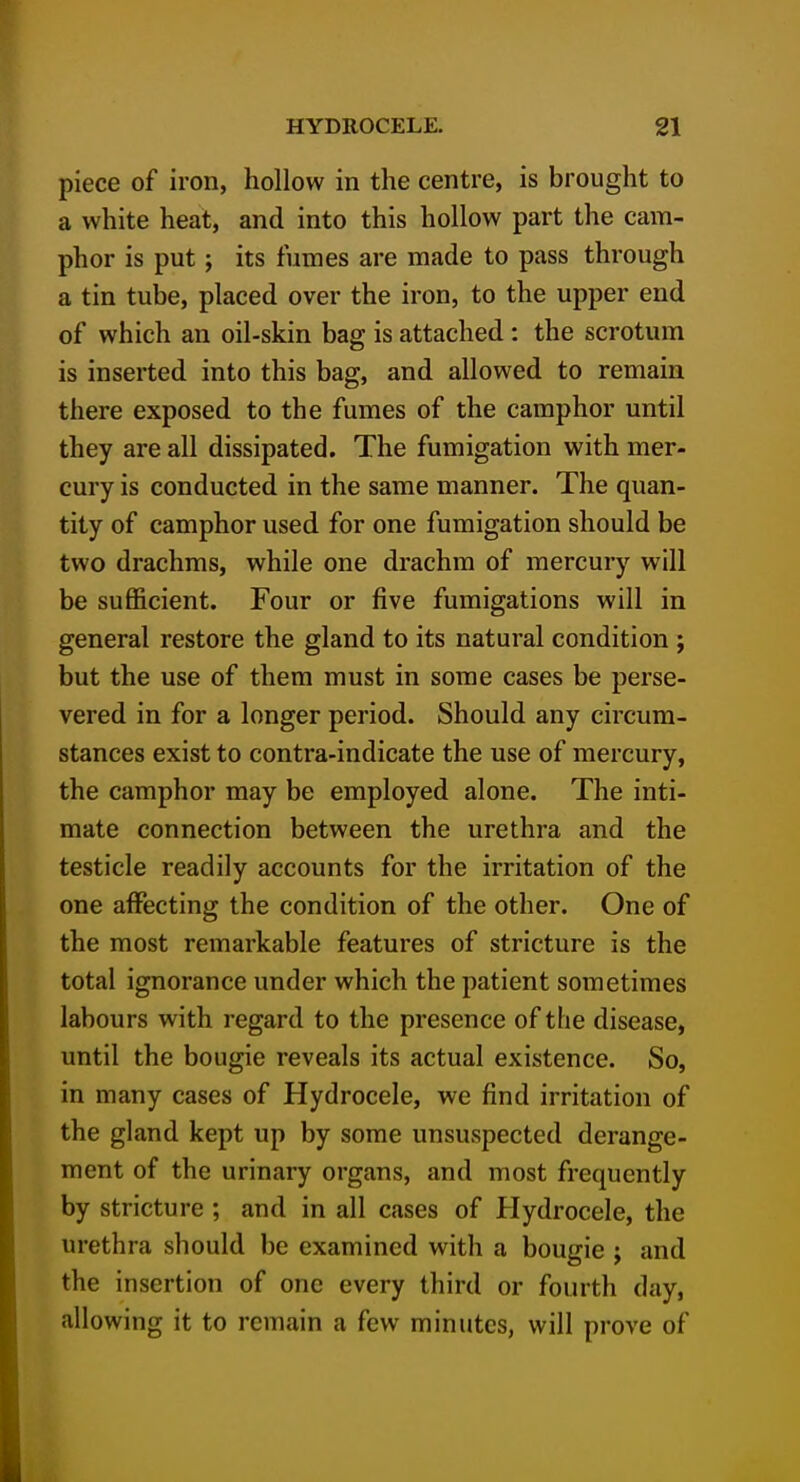 piece of iron, hollow in the centre, is brought to a white heat, and into this hollow part the cam- phor is put; its fumes are made to pass through a tin tube, placed over the iron, to the upper end of which an oil-skin bag is attached : the scrotum is inserted into this bag, and allowed to remain there exposed to the fumes of the camphor until they are all dissipated. The fumigation with mer- cury is conducted in the same manner. The quan- tity of camphor used for one fumigation should be two drachms, while one drachm of mercury will be sufficient. Four or five fumigations will in general restore the gland to its natural condition ; but the use of them must in some cases be perse- vered in for a longer period. Should any circum- stances exist to contra-indicate the use of mercury, the camphor may be employed alone. The inti- mate connection between the urethra and the testicle readily accounts for the irritation of the one affecting the condition of the other. One of the most remarkable features of stricture is the total ignorance under which the patient sometimes labours with regard to the presence of the disease, until the bougie reveals its actual existence. So, in many cases of Hydrocele, we find irritation of the gland kept up by some unsuspected derange- ment of the urinary organs, and most frequently by stricture ; and in all cases of Hydrocele, the urethra should be examined with a bougie ; and the insertion of one every third or fourth day, allowing it to remain a few minutes, will prove of