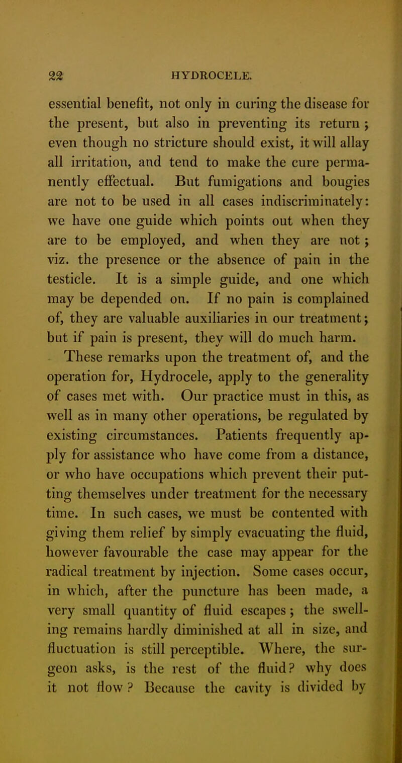 essential benefit, not only in curing the disease for the present, but also in preventing its return ; even though no stricture should exist, it will allay all irritation, and tend to make the cure perma- nently eflPectual. But fumigations and bougies are not to be used in all cases indiscriminately: we have one guide which points out when they are to be employed, and when they are not; viz. the presence or the absence of pain in the testicle. It is a simple guide, and one which may be depended on. If no pain is complained of, they are valuable auxiliaries in our treatment; but if pain is present, they will do much harm. These remarks upon the treatment of, and the operation for. Hydrocele, apply to the generality of cases met with. Our practice must in this, as well as in many other operations, be regulated by existing circumstances. Patients frequently ap- ply for assistance who have come from a distance, or who have occupations which prevent their put- ting themselves under treatment for the necessary time. In such cases, we must be contented with giving them relief by simply evacuating the fluid, however favourable the case may appear for the radical treatment by injection. Some cases occur, in which, after the puncture has been made, a very small quantity of fluid escapes; the swell- ing remains hardly diminished at all in size, and fluctuation is still perceptible. Where, the sur- geon asks, is the rest of the fluid? why does it not flow ? Because the cavity is divided by