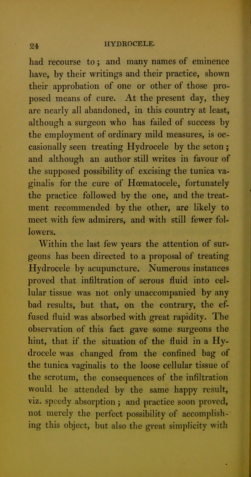 had recourse to; and many names of eminence have, by their writings and their practice, shown their approbation of one or other of those pro- posed means of cure. At the present day, they are nearly all abandoned, in this country at least, although a surgeon who has failed of success by the employment of ordinary mild measures, is oc- casionally seen treating Hydrocele by the seton ; and although an author still writes in favour of the supposed possibility of excising the tunica va- ginalis for the cure of Hoematocele, fortunately the practice followed by the one, and the treat- ment recommended by the other, are likely to meet with few admirers, and with still fewer fol- lowers. Within the last few years the attention of sur- geons has been directed to a proposal of treating Hydrocele by acupuncture. Numerous instances proved that infiltration of serous fluid into cel- lular tissue was not only unaccompanied by any bad results, but that, on the contrary, the ef- fused fluid was absorbed with great rapidity. The observation of this fact gave some surgeons the hint, that if the situation of the fluid in a Hy- drocele was changed from the confined bag of the tunica vaginalis to the loose cellular tissue of the scrotum, the consequences of the infiltration would be attended by the same happy result, viz. speedy absorption ; and practice soon proved, not merely the perfect possibility of accomplish- ing this object, but also the great simplicity with