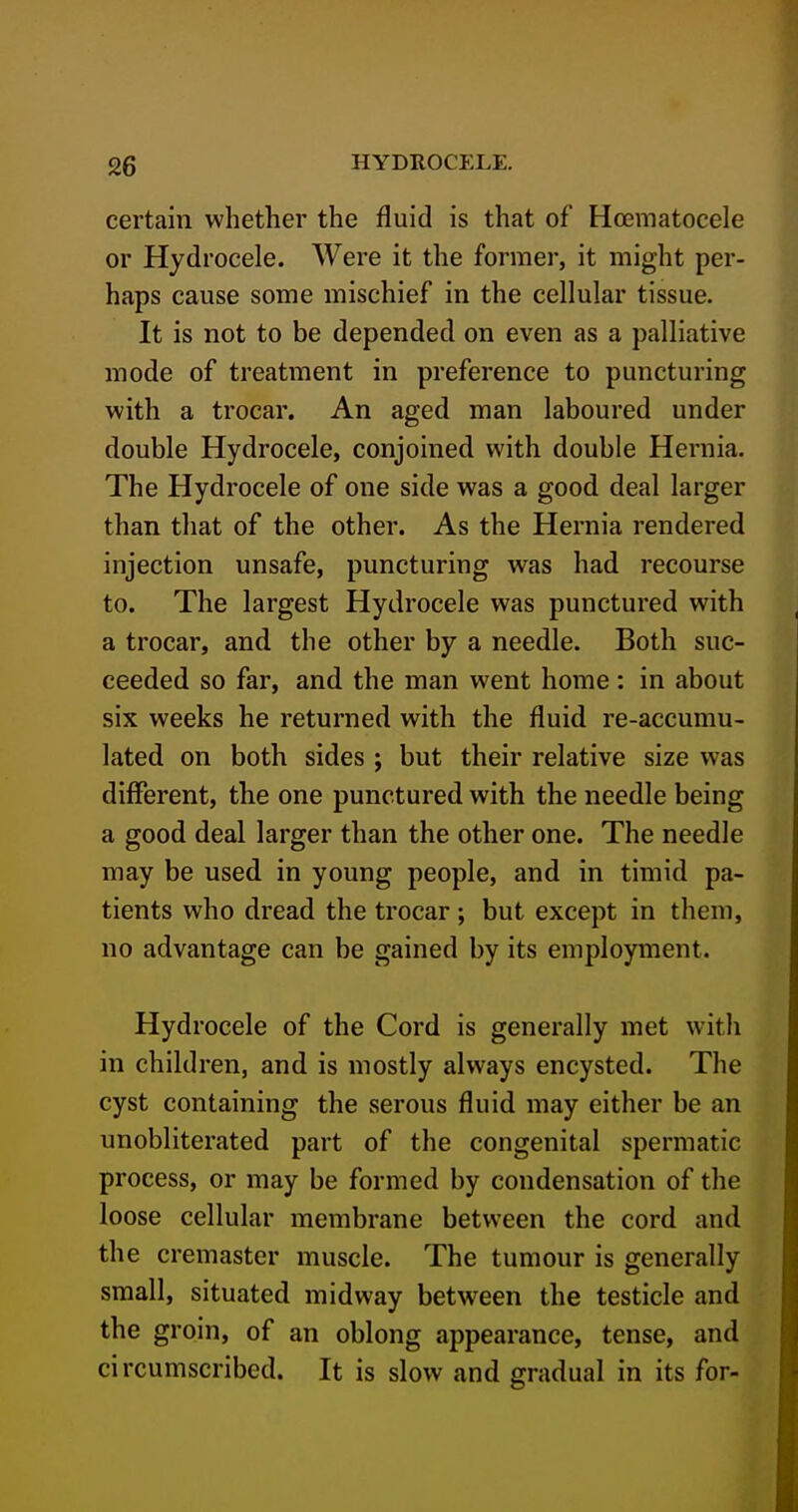 certain whether the fluid is that of Hoematocele or Hydrocele. Were it the former, it might per- haps cause some mischief in the cellular tissue. It is not to be depended on even as a palliative mode of treatment in preference to puncturing with a trocar. An aged man laboured under double Hydrocele, conjoined with double Hernia, The Hydrocele of one side was a good deal larger than that of the other. As the Hernia rendered injection unsafe, puncturing was had recourse to. The largest Hydrocele was punctured with a trocar, and the other by a needle. Both suc- ceeded so far, and the man went home: in about six weeks he returned with the fluid re-accumu- lated on both sides ; but their relative size was different, the one punctured with the needle being a good deal larger than the other one. The needle may be used in young people, and in timid pa- tients who dread the trocar ; but except in them, no advantage can be gained by its employment. Hydrocele of the Cord is generally met with in children, and is mostly always encysted. The cyst containing the serous fluid may either be an unobliterated part of the congenital spermatic process, or may be formed by condensation of the loose cellular membrane between the cord and the cremaster muscle. The tumour is generally small, situated midway between the testicle and the groin, of an oblong appearance, tense, and circumscribed. It is slow and gradual in its for-