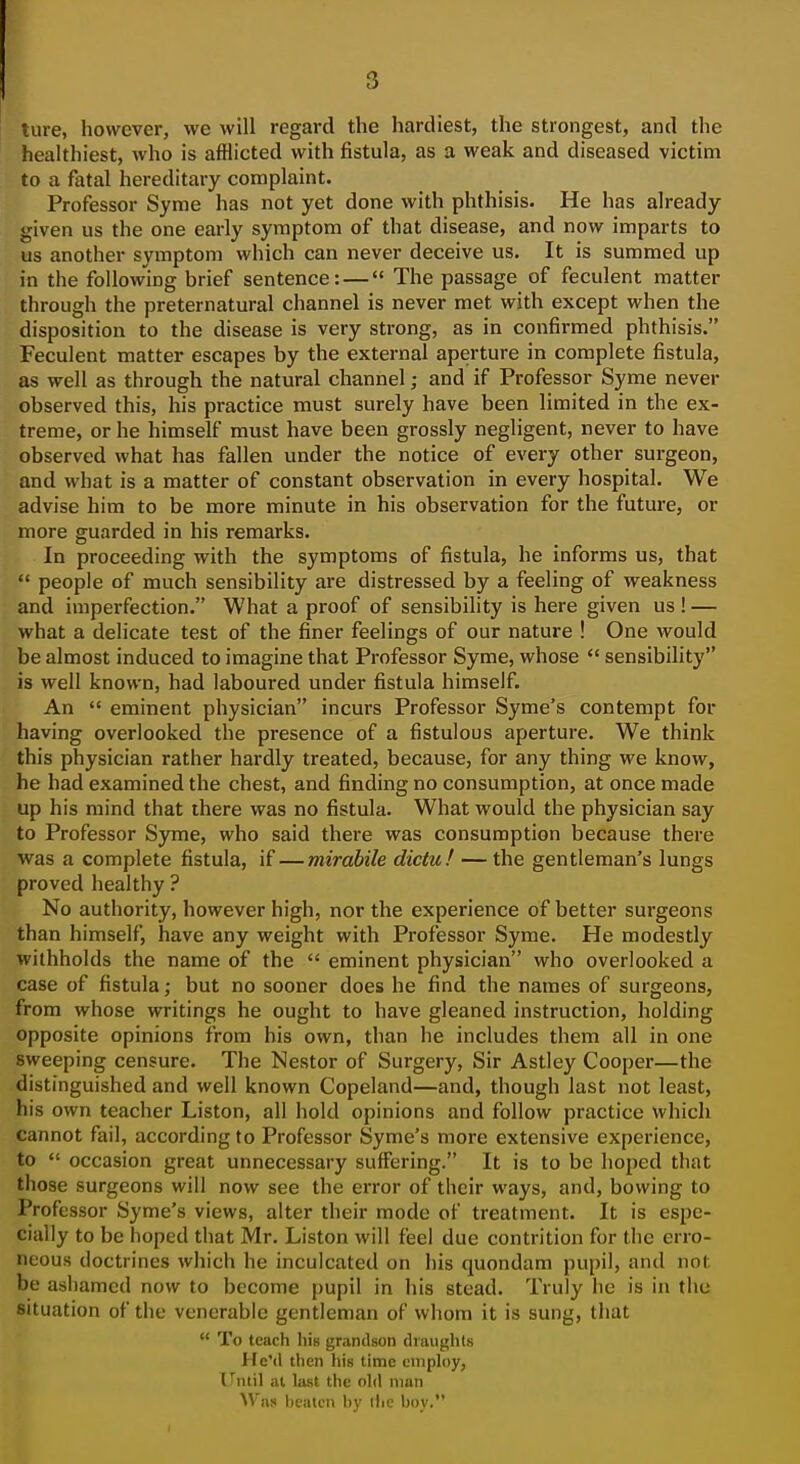 ture, however, we will regard the hardiest, the strongest, and the healthiest, who is afflicted with fistula, as a weak and diseased victim to a fatal hereditary complaint. Professor Syme has not yet done with phthisis. He has already given us the one early symptom of that disease, and now imparts to us another symptom which can never deceive us. It is summed up in the following brief sentence: — The passage of feculent matter through the preternatural channel is never met with except when the disposition to the disease is very strong, as in confirmed phthisis. Feculent matter escapes by the external aperture in complete fistula, as well as through the natural channel; and if Professor Syme never observed this, his practice must surely have been limited in the ex- treme, or he himself must have been grossly negligent, never to have observed what has fallen under the notice of every other surgeon, and what is a matter of constant observation in every hospital. We advise him to be more minute in his observation for the future, or more guarded in his remarks. In proceeding with the symptoms of fistula, he informs us, that  people of much sensibility are distressed by a feeling of weakness and imperfection. What a proof of sensibility is here given us ! — what a delicate test of the finer feelings of our nature ! One would be almost induced to imagine that Professor Syme, whose  sensibility is well known, had laboured under fistula himself. An  eminent physician incurs Professor Syme's contempt for having overlooked the presence of a fistulous aperture. We think this physician rather hardly treated, because, for any thing we know, he had examined the chest, and finding no consumption, at once made up his mind that there was no fistula. What would the physician say to Professor Syme, who said there was consumption because there was a complete fistula, if — mirabile dictu! — the gentleman's lungs proved healthy ? No authority, however high, nor the experience of better surgeons than himself, have any weight with Professor Syme. He modestly withholds the name of the  eminent physician who overlooked a case of fistula; but no sooner does he find the names of surgeons, from whose writings he ought to have gleaned instruction, holding opposite opinions from his own, than he includes them all in one sweeping censure. The Nestor of Surgery, Sir Astley Cooper—the distinguished and well known Copeland—and, though last not least, his own teacher Liston, all hold opinions and follow practice which cannot fail, according to Professor Syme's more extensive experience, to  occasion great unnecessary suffering. It is to be hoped that those surgeons will now see the error of their ways, and, bowing to Professor Syme's views, alter their mode of treatment. It is espe- cially to be hoped that Mr. Liston will feel due contrition for the erro- neous doctrines which he inculcated on his quondam pupil, and not. be ashamed now to become pupil in his stead. Truly he is in the situation of the venerable gentleman of whom it is sung, that  To teach his grandson draughts He'd then his tinne cniph)y, Until al last the old man Was beaten by the boy.