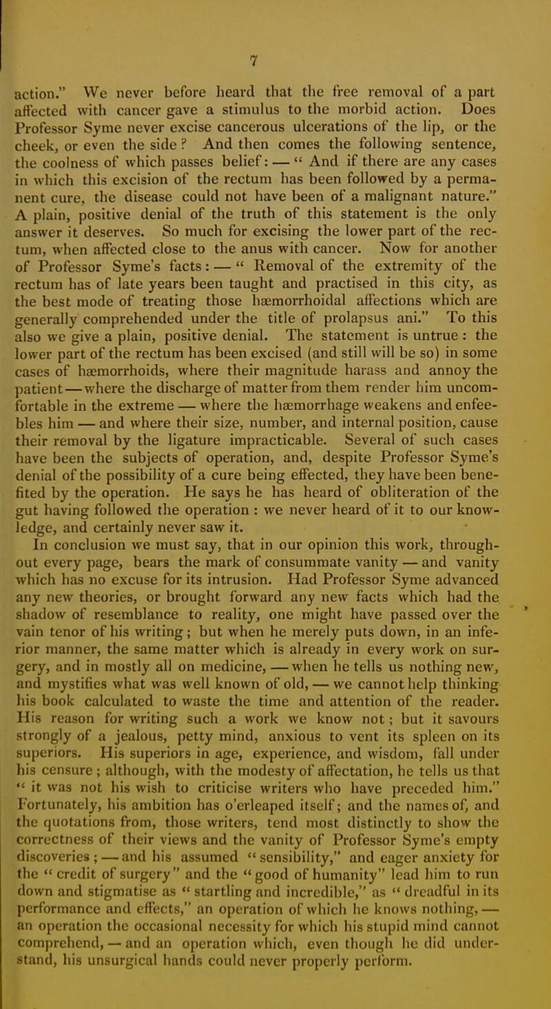 action. We never before heard that the free removal of a part affected with cancer gave a stimulus to the morbid action. Does Professor Syme never excise cancerous ulcerations of the lip, or the cheek, or even the side ? And then comes the following sentence, the coolness of which passes belief: —  And if there are any cases in which this excision of the rectum has been followed by a perma- nent cure, the disease could not have been of a malignant nature. A plain, positive denial of the truth of this statement is the only answer it deserves. So much for excising the lower part of the rec- tum, when affected close to the anus with cancer. Now for another of Professor Syme's facts: —  Removal of the extremity of the rectum has of late years been taught and practised in this city, as the best mode of treating those hsemorrhoidal affections which are generally comprehended under the title of prolapsus ani. To this also we give a plain, positive denial. The statement is untrue : the lower part of the rectum has been excised (and still will be so) in some cases of haemorrhoids, where their magnitude harass and annoy the patient—where the discharge of matter from them render him uncom- fortable in the extreme — where the haemorrhage weakens and enfee- bles him — and where their size, number, and internal position, cause their removal by the ligature impracticable. Several of such cases have been the subjects of operation, and, despite Professor Syme's denial of the possibility of a cure being efiiected, they have been bene- fited by the operation. He says he has heard of obliteration of the gut having followed the operation : we never heard of it to our know- ledge, and certainly never saw it. In conclusion we must say, that in our opinion this work, through- out every page, bears the mark of consummate vanity — and vanity which has no excuse for its intrusion. Had Professor Syme advanced any new theories, or brought forward any new facts which had the shadow of resemblance to reality, one might have passed over the vain tenor of his writing; but when he merely puts down, in an infe- rior manner, the same matter which is already in every work on sur- gery, and in mostly all on medicine, —when he tells us nothing new, and mystifies what was well known of old, — we cannot help thinking his book calculated to waste the time and attention of the reader. His reason for writing such a work we know not; but it savours strongly of a jealous, petty mind, anxious to vent its spleen on its superiors. His superiors in age, experience, and wisdom, fall under his censure ; although, with the modesty of affectation, he tells us that  it was not his wish to criticise writers who have preceded him. Fortunately, his ambition has o'erleaped itself; and the names of, and the quotations from, those writers, tend most distinctly to show the correctness of their views and the vanity of Professor Syme's empty discoveries; — and his assumed sensibility, and eager anxiety for the  credit of surgery and the good of humanity lead him to run down and stigmatise as  startling and incredible, as  dreadful in its performance and effects, an operation of which he knows nothing,— an operation the occasional necessity for which his stupid mind cannot comprehend, — and an operation which, even though he did under- stand, his unsurgical hands could never properly perform.