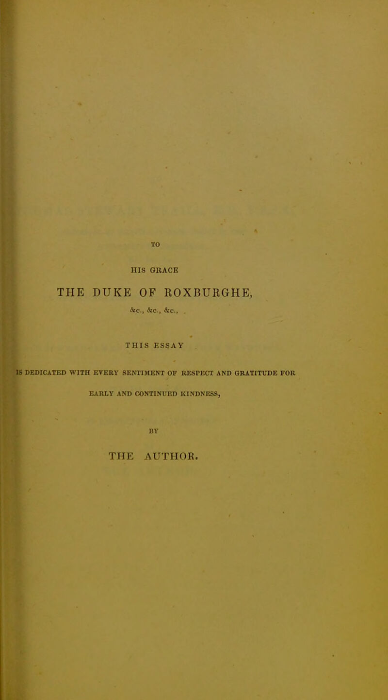 TO HIS GRACE THE DUKE OF ROXBURGHE, &c, &c, &c, . THIS ESSAY IS DEDICATED WITH EVERY SENTIMENT OF RESPECT AND GRATITUDE FOR EARLY AND CONTINUED KINDNESS, BY