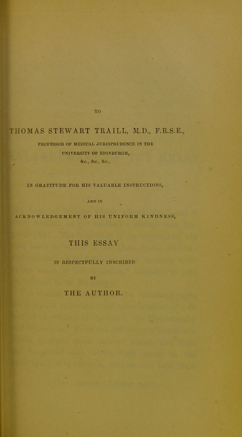 THOMAS STEWART TRAILL, M.D., F.R.S.E., PROFESSOR OF MEDICAL JURISPRUDENCE IN THE UNIVERSITY OF EDINBURGH, &c, &c, &c, IN ORATITUDE FOR HIS VALUABLE INSTRUCTIONS, AND IN ACKNOWLEDGEMENT OF IIIS UNIFORM KINDNESS, THIS ESSAY IS RESPECTFULLY INSCRIBED BY THE AUTHOR.