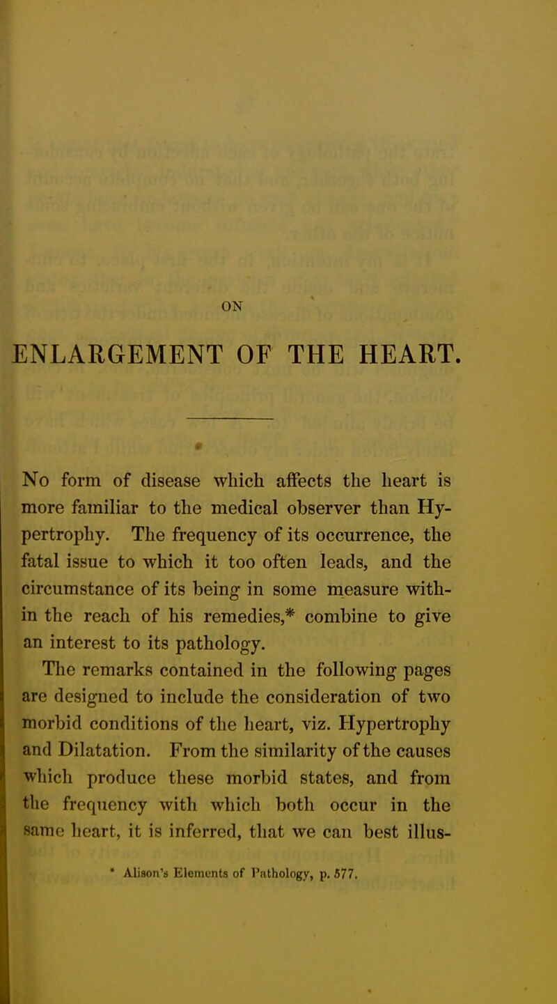 ON ENLARGEMENT OF THE HEART. No form of disease which affects the heart is more familiar to the medical observer than Hy- pertrophy. The frequency of its occurrence, the fatal issue to which it too often leads, and the circumstance of its being in some measure with- in the reach of his remedies,* combine to give an interest to its pathology. The remarks contained in the following pages are designed to include the consideration of two morbid conditions of the heart, viz. Hypertrophy and Dilatation. From the similarity of the causes which produce these morbid states, and from the frequency with which both occur in the Same heart, it is inferred, that we can best illus- * Alison's Elements of Pathology, p. 577.