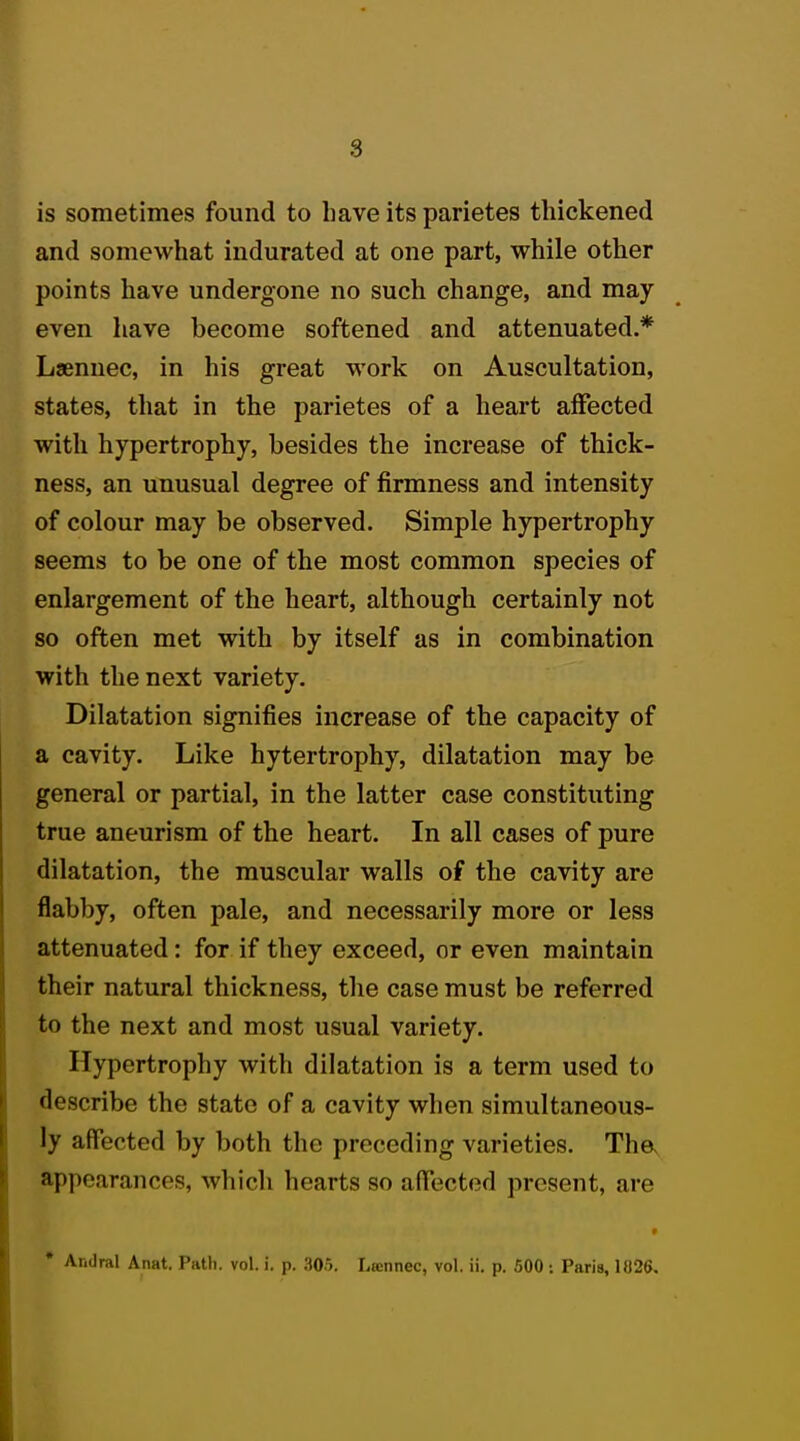 is sometimes found to have its parietes thickened and somewhat indurated at one part, while other points have undergone no such change, and may even have become softened and attenuated.* Laennec, in his great work on Auscultation, states, that in the parietes of a heart affected with hypertrophy, besides the increase of thick- ness, an unusual degree of firmness and intensity of colour may be observed. Simple hypertrophy seems to be one of the most common species of enlargement of the heart, although certainly not so often met with by itself as in combination with the next variety. Dilatation signifies increase of the capacity of a cavity. Like hytertrophy, dilatation may be general or partial, in the latter case constituting true aneurism of the heart. In all cases of pure dilatation, the muscular walls of the cavity are flabby, often pale, and necessarily more or less attenuated: for if they exceed, or even maintain their natural thickness, the case must be referred to the next and most usual variety. Hypertrophy with dilatation is a term used to describe the state of a cavity when simultaneous- ly affected by both the preceding varieties. Tha Appearances, which hearts so affected present, are * Andral Anat. Path. vol. i. p. 305. Lamnec, vol. ii. p. 500: Paris, 1U26.