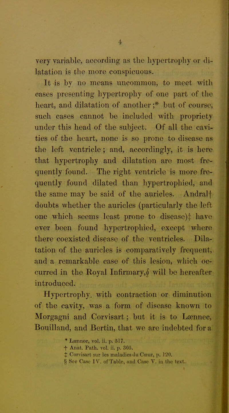 very variable, according as the hypertrophy or di- latation is the more conspicuous. It is by no means uncommon, to meet with cases presenting hypertrophy of one part of the heart, and dilatation of another ;* but of course, such cases cannot be included with propriety under this head of the subject. Of all the cavi- ties of the heart, none is so prone to disease as the left ventricle ; and, accordingly, it is here that hypertrophy and dilatation are most fre- quently found. The right ventricle is more fre- quently found dilated than hypertrophied, and the same may be said of the auricles. Andralf doubts whether the auricles (particularly the left one which seems least prone to disease)! have ever been found hypertrophied, except where there coexisted disease of the ventricles. Dila- tation of the auricles is comparatively frequent, and a remarkable case of this lesion, which oc- curred in the Royal Infirmary,^ will be hereafter introduced. Hypertrophy, with contraction or diminution of the cavity, was a form of disease known to Morgagni and Corvisart; but it is to Lamncc. Bouilland, and Bertin, that Ave are indebted for a * Laonnec, vol. ii. p. 517. f Anat. Path. vol. ii. p. 305. X Corvisart sur les maladies du Cceur, p. 120. § Sec Case IV. of Table, and Case V. in the text.