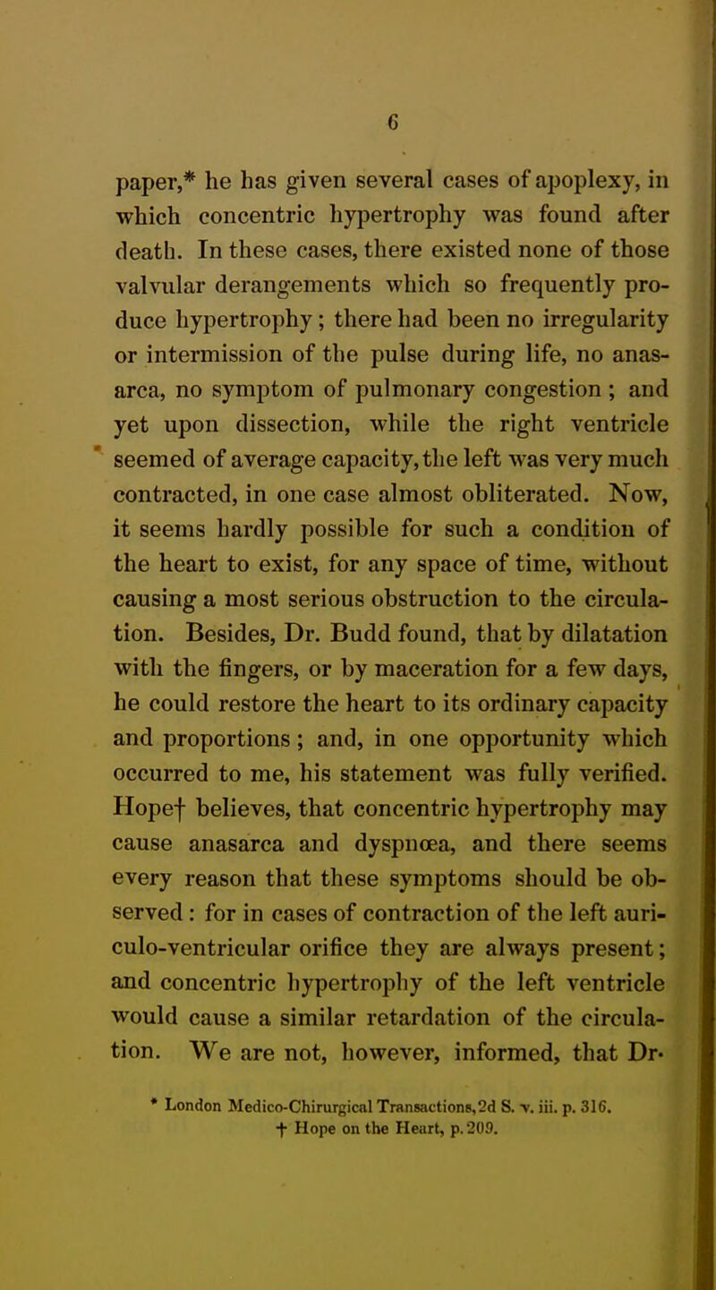 paper,* he has given several cases of apoplexy, in which concentric hypertrophy was found after death. In these cases, there existed none of those valvular derangements which so frequently pro- duce hypertrophy; there had been no irregularity or intermission of the pulse during life, no anas- arca, no symptom of pulmonary congestion ; and yet upon dissection, while the right ventricle seemed of average capacity, the left was very much contracted, in one case almost obliterated. Now, it seems hardly possible for such a condition of the heart to exist, for any space of time, without causing a most serious obstruction to the circula- tion. Besides, Dr. Budd found, that by dilatation with the fingers, or by maceration for a few days, he could restore the heart to its ordinary capacity and proportions; and, in one opportunity which occurred to me, his statement was fully verified. Hopef believes, that concentric hypertrophy may cause anasarca and dyspnoea, and there seems every reason that these symptoms should be ob- served : for in cases of contraction of the left auri- culo-ventricular orifice they are always present; and concentric hypertrophy of the left ventricle would cause a similar retardation of the circula- tion. We are not, however, informed, that Dr« * London Medico-Chirurgical Transactions,2d S. y. iii. p. 316. •f Hope on the Heart, p, 209.