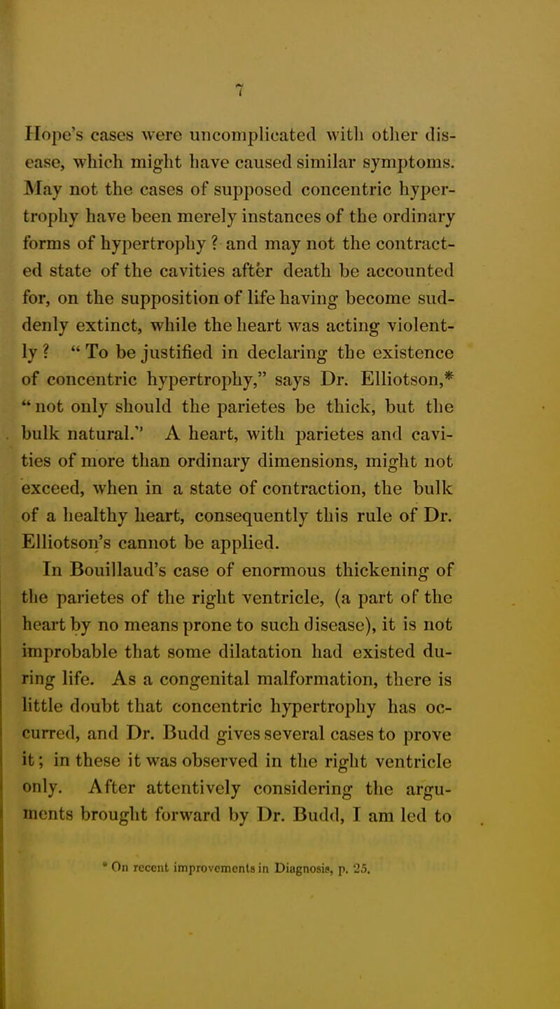 Hope's cases were uncomplicated with other dis- ease, which might have caused similar symptoms. May not the cases of supposed concentric hyper- trophy have been merely instances of the ordinary forms of hypertrophy ? and may not the contract- ed state of the cavities after death be accounted for, on the supposition of life having become sud- denly extinct, while the heart was acting violent- ly ? To be justified in declaring the existence of concentric hypertrophy, says Dr. Elliotson,*  not only should the parietes be thick, but the bulk natural.' A heart, with parietes and cavi- ties of more than ordinary dimensions, might not exceed, when in a state of contraction, the bulk of a healthy heart, consequently this rule of Dr. Elliotson's cannot be applied. In Bouillaud's case of enormous thickening of the parietes of the right ventricle, (a part of the heart by no means prone to such disease), it is not improbable that some dilatation had existed du- ring life. As a congenital malformation, there is little doubt that concentric hypertrophy has oc- curred, and Dr. Budd gives several cases to prove it; in these it was observed in the right ventricle only. After attentively considering the argu- ments brought forward by Dr. Budd, I am led to * On recent improvements in Diagnosis, p. 25.