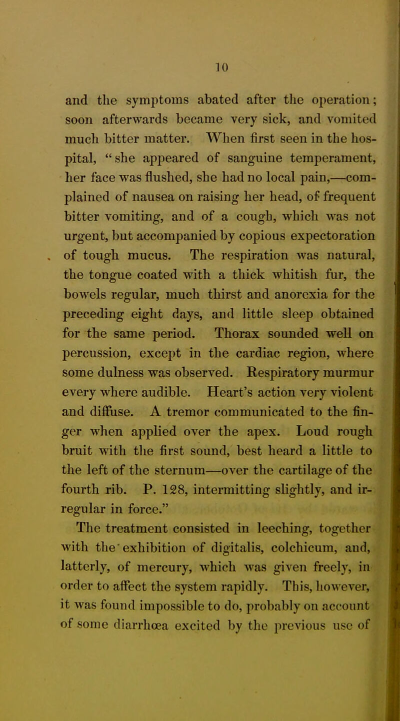 and the symptoms abated after the operation; soon afterwards became very sick, and vomited much bitter matter. When first seen in the hos- pital, she appeared of sanguine temperament, her face was flushed, she had no local pain,—com- plained of nausea on raising her head, of frequent bitter vomiting, and of a cough, which was not urgent, but accompanied by copious expectoration . of tough mucus. The respiration was natural, the tongue coated with a thick whitish fur, the bowels regular, much thirst and anorexia for the preceding eight days, and little sleep obtained for the same period. Thorax sounded well on percussion, except in the cardiac region, where some dulness was observed. Respiratory murmur every where audible. Heart's action very violent and diffuse. A tremor communicated to the fin- ger when applied over the apex. Loud rough bruit with the first sound, best heard a little to the left of the sternum—over the cartilage of the fourth rib. P. 128, intermitting slightly, and ir- regular in force. The treatment consisted in leeching, together with the'exhibition of digitalis, colchicum, and, latterly, of mercury, which was given freely, in order to affect the system rapidly. This, however, it was found impossible to do, probably on account of some diarrhoea excited by the previous use of