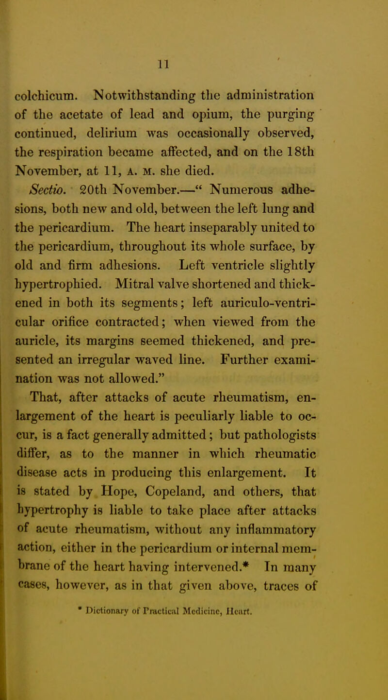 colchicum. Notwithstanding the administration of the acetate of lead and opium, the purging continued, delirium was occasionally observed, the respiration became affected, and on the 18th November, at 11, a. m. she died. Sectio. 20th November.— Numerous adhe- sions, both new and old, between the left lung and the pericardium. The heart inseparably united to the pericardium, throughout its whole surface, by old and firm adhesions. Left ventricle slightly hypertrophied. Mitral valve shortened and thick- ened in both its segments; left auriculo-ventri- cular orifice contracted; when viewed from the auricle, its margins seemed thickened, and pre- sented an irregular waved line. Further exami- nation was not allowed. That, after attacks of acute rheumatism, en- largement of the heart is peculiarly liable to oc- cur, is a fact generally admitted; but pathologists differ, as to the manner in which rheumatic disease acts in producing this enlargement. It is stated by Hope, Copeland, and others, that hypertrophy is liable to take place after attacks of acute rheumatism, without any inflammatory action, either in the pericardium or internal mem- brane of the heart having intervened.* In many cases, however, as in that given above, traces of • Dictionary of Tractical Medicine, Ilcurt.